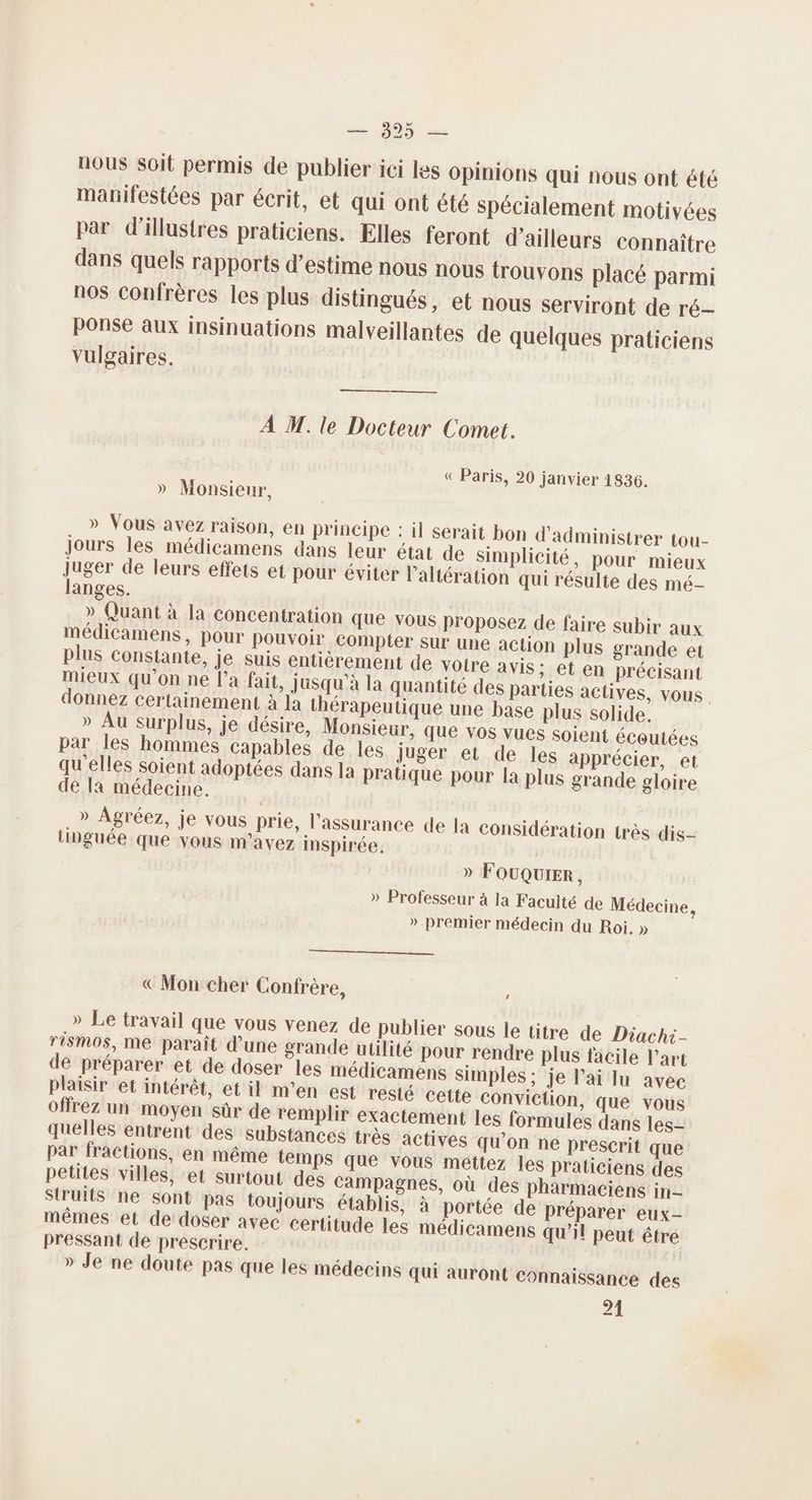 nous soit permis de publier ici Les Opinions qui nous ont été manifestées par écrit, et qui ont été spécialement motivées par d’illustres praticiens. Elles feront d’ailleurs connaître dans quels rapports d’estime nous nous trouvons placé parmi nos confrères les plus distingués, et nous serviront de ré ponse aux insinuations malveillantes de quelques praticiens vulgaires. À M. le Docteur Comet. « Paris, 20 janvier 1836. » Monsieur, » Vous avez raison, en principe : il serait bon d'administrer tou- jours les médicamens dans leur état de simplicité, pour mieux juger de leurs effets et pour éviter l’altération qui résulte des mé- langes. » Quant à la concentration que vous proposez de faire subir aux médicamens, pour pouvoir compter sur une action plus grande et plus constante, je suis entièrement de voire avis; et en précisant mieux qu'on ne l’a fait, jusqu’à la quantité des parties actives, vous : donnez certainement à Ja thérapeutique une base plus solide. » Au surplus, je désire, Monsieur, que Vos vues soient écoutées par les hommes capables de les juger et de les apprécier, et qu'elles soient adoptées dans 1a pratique pour la plus grande gloire de la médecine. » Agréez, je vous prie, l'assurance de la considération très dis- tinguée que vous m'avez inspirée. | » FOUQUIER , » Professeur à la Faculté de Médecine, » premier médecin du Roi. » ————————_—— es, «€ Mon cher Confrère, o offrez un moyen sûr de remplir exactement les formules dans les quelles entrent des substances très actives qu’on ne prescrit que par fractions, en même temps que vous mettez les praticiens des petites villes, et surtout des Campagnes, où des pharmaciens in- Struits ne sont pas toujours établis, à portée de Préparer eux- mêmes et de doser avec certitude les médicamens qu’il peut être pressant de prescrire. » Je ne doute pas que les médecins qui auront connaissance des 21