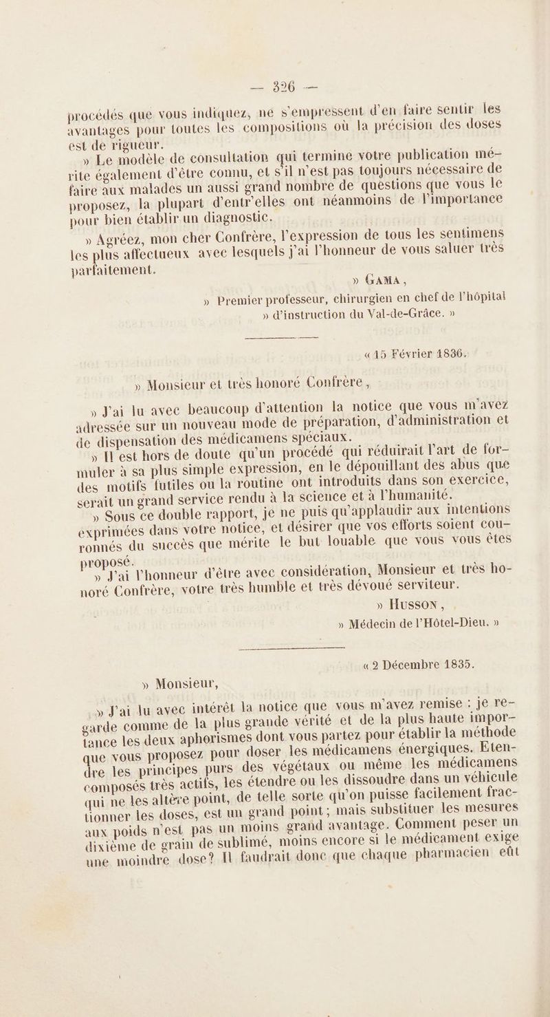 ne procédés que vous indiquez, ne s'empressent d'en faire sentir les avantages pour toutes Les compositions où la précision des doses est de rigueur. » Le modèle de consultation qui termine votre publication nmé- rite également d’être connu, et sil n'est pas toujours nécessaire de faire aux malades un aussi grand nombre de questions que vous le proposez, la plupart d’entr'elles ont néanmoins de l'importance pour bien établir un diagnostic. » Agréez, mon cher Confrère, l'expression de tous les sentimens les plus affectueux avec lesquels j'ai l'honneur de vous saluer très parfaitement. » GAMA, » Premier professeur, chirurgien en chef de l'hôpitai » d'instruction du Val-de-Grâce. » «15 Février 4836. » Monsieur et très honoré Confrère, , J'ai lu avec beaucoup d'attention la notice que vous m'avez adressée sur un nouveau mode de préparation, d'administration et de dispensation des médicamens SPÉCIAUX. , [l'est hors de doute qu'un procédé qui réduirait l'art de for- muler à sa plus simple expression, en le dépouillant des abus que des motifs futiles ou la routine ont introduits dans son exercice, serait un grand service rendu à la science et à l'humanité. , Sous ce double rapport, je ne puis qu'applaudir aux intentions exprimées dans votre notice, et désirer que vos efforts soient Cou- ronnés du suceès que mérite le but louable que vous vous êtes proposé. » J'ai l'honneur d’être avec considération, Monsieur et très ho- noré Confrère, votre très humble et très dévoué serviteur. » HUSSON, » Médecin de l'Hôtel-Dieu. » mm «2 Décembre 1835. » Monsieur, y J'ai lu avec intérêt la notice que vous m'avez remise : Je re- garde comme de la plus grande vérité et de la plus haute impor tance les deux aphorismes dont vous partez pour établir la méthode que vous proposez pour doser les médicamens énergiques. Eten- dre les principes purs des végétaux ou même Îles médicamens composés très actifs, les étendre ou les dissoudre dans un véhicule qui ne les altère point, de telle sorte qu’on puisse facilement frac- tionner les doses, est un grand point ; mais substituer les mesures aux poids n'est pas un moins grand avantage. Comment peser un dixième de grain de sublimé, moins encore si le médicament exige une moindre dose? Il faudrait done que chaque pharmacien eût