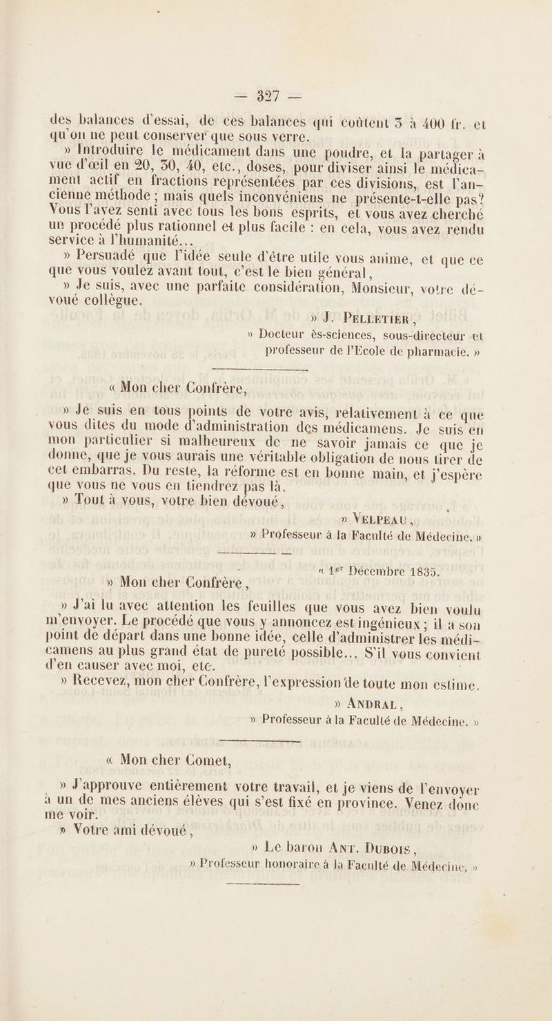 des balances d'essai, de ces balances qui coûtent 3 à 400 fr. et qu'on ne peut conserver que sous verre. » Introduire le médicament dans une poudre, et la partager à vue d'œil en 20, 30, 40, etc., doses, pour diviser ainsi le médica-- ment actif en fractions représentées par ces divisions, est l'an- cienne méthode ; mais quels inconvéniens ne présente-t-elle pas”? Vous l'avez senti avec tous les bons esprits, et vous avez cherché un procédé plus rationnel et plus facile : en cela, vous avez rendu service à l'humanité. » Persuadé que l’idée seule d’être utile vous anime, et que ce que vous voulez avant tout, c’est le bien général, » Je suis, avee une parfaite considération, Monsieur, votre dé- voué collègue. » J. PELLETIER, » Docteur ès-sciences, sous-directeur et professeur de l'Ecole de pharmacie, » —n «Mon cher Confrère, » Je suis en tous points de votre avis, relativement à ce que vous dites du mode d'administration des médicamens. Je suis en mon particulier si malheureux de ne savoir jamais ce que je donne, que je vous aurais une véritable obligation de nous tirer de cet embarras, Du reste, la réforme est en bonne main, et J'espère que vous ne vous en tiendrez pas là. » Tout à vous, votre bien dévoué, * » VELPEAU, » Professeur à la Faculté de Médecine, » a —————— — ; «Le Décembre 1835. » Mon cher Confrère, » J'ai lu avec attention les feuilles que vous avez bien voulu m'envoyer. Le procédé que vous y annoncez est ingénieux ; il à son point de départ dans une bonne idée, celle d'administrer les médi- camens au plus grand état de pureté possible, S'il vous convient d'en causer avec moi, etc. » Recevez, mon cher Confrère, l'expression de toute mon estime. » ANDRAL, » Professeur à la Faculté de Médecine. » « Mon cher Comet, » J'approuve entièrement votre travail, et je viens de l'envoyer à un de mes anciens élèves qui s’est fixé en province. Venez donc me voir. » Votre ami dévoué, » Le baron ANT. DuBois, » Professeur honoraire à la Faculté de Médecine, »