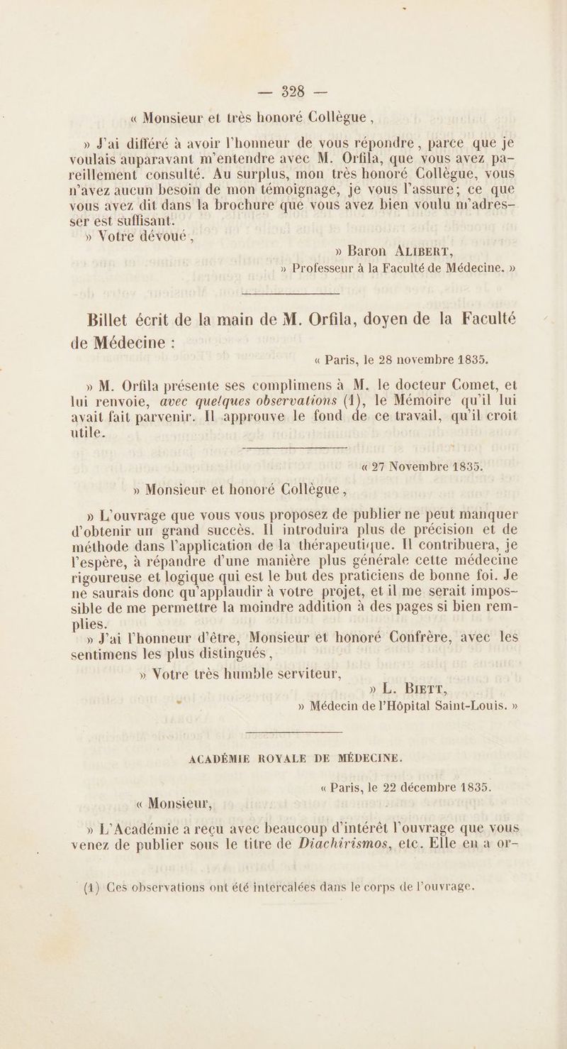 — 328 — « Monsieur et très honoré Collègue, » J'ai différé à avoir l'honneur de vous répondre , parce que je voulais auparavant m'entendre avec M. Ortfila, que vous avez pa- reillement consulté. Au surplus, mon très honoré Collègue, vous n'avez aucun besoin de mon témoignage, je vous l’assure; ce que vous avez dit dans la brochure que vous avez bien voulu m'’adres- ser est suflisant. » Votre dévoué, » Baron ALIBERT, » Professeur à la Faculté de Médecine. » Billet écrit de la main de M. Orfila, doyen de la Faculté de Médecine : « Paris, le 28 novembre 1835. » M. Orfila présente ses complimens à M. le docteur Comet, et lui renvoie, avec quelques observations (1), le Mémoire qu'il lui avait fait parvenir. [l approuve le fond de ce travail, qu'il croit utile. Ps » «27 Novembre 1835. » Monsieur et honoré Collègue, » L'ouvrage que vous vous proposez de publier ne peut manquer d'obtenir un grand succès. Il introduira plus de précision et de méthode dans l'application de la thérapeutique. Il contribuera, je l'espère, à répandre d’une manière plus générale cette médecine rigoureuse et logique qui est le but des praticiens de bonne foi. Je ne saurais donc qu'applaudir à votre projet, et il me serait impos- sible de me permettre la moindre addition à des pages si bien rem- plies. » J'ai l'honneur d’être, Monsieur et honoré Confrère, avec les sentimens les plus distingués, » Votre très humble serviteur, » L. BIETT, » Médecin de l'Hôpital Saint-Louis. » LA ACADÉMIE ROYALE DE MÉDECINE. «Paris, le 22 décembre 1835. « Monsieur, » L'Académie a reçu avec beaucoup d'intérêt l'ouvrage que vous venez de publier sous le titre de Diachirismos, ete. Elle en à or-