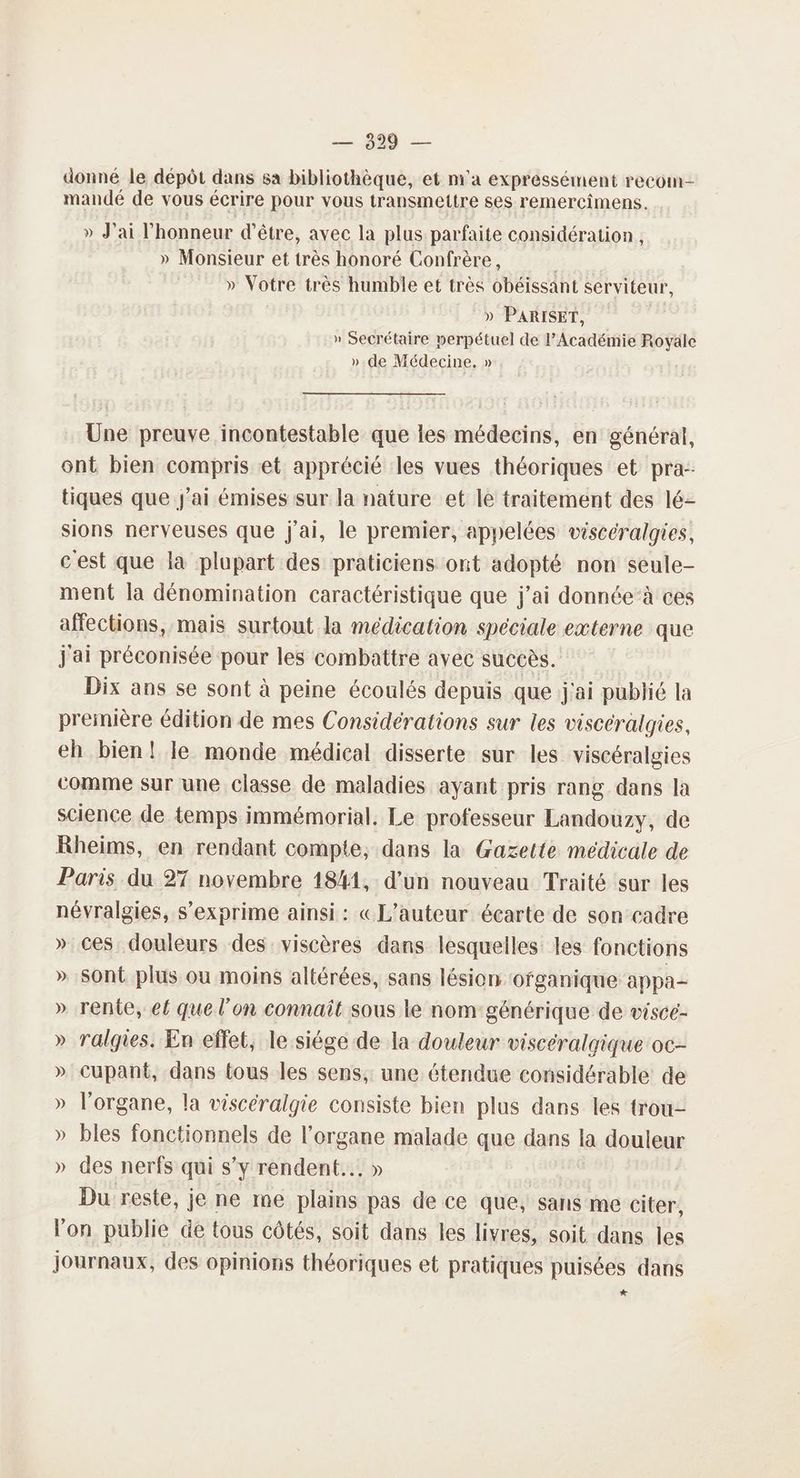 donné le dépôt dans sa bibliothèque, et m'a expressément recom- mandé de vous écrire pour vous transmettre ses remercimens. » J'ai l'honneur d’être, avec la plus parfaite considération , » Monsieur et très honoré Confrère, » Votre très humble et très obéissant serviteur, » PARISET, | » Secrétaire nerpétuel de l’Académie Rovyäle » de Médecine. » Une preuve incontestable que les médecins, en générat, ont bien compris et apprécié les vues théoriques et pra- tiques que J'ai émises sur la nature et lé traitement des lé- sions nerveuses que j'ai, le premier, appelées viscéralgies, c'est que là plupart des praticiens ont adopté non seule- ment la dénomination caractéristique que j'ai donnée’ à ces affections, mais surtout la médication speciale externe que j'ai préconisée pour les combattre avec succès. Dix ans se sont à peine écoulés depuis que j'ai publié la première édition de mes Considérations sur les viscéralgies, eh bien! le monde médical disserte sur les viscéralgies comme sur une classe de maladies ayant pris rang dans la science de temps immémorial, Le professeur Landouzy, de Rheims, en rendant compte, dans la Gazette médicale de Paris du 27 novembre 1841, d’un nouveau Traité sur les névralgies, s'exprime ainsi : «L'auteur écarte de son cadre » ces. douleurs des viscères dans lesquelles les fonctions » Sont plus ou moins altérées, sans lésion ‘ofganique appa- » rente, ef que l’on connaît sous le nom: générique de visce- » ralgies. En effet, le siége de la douleur viscéralgique oc- » Cupant, dans tous les sens, une étendue considérable de » l'organe, la viscéralgie consiste bien plus dans les trou- » bles fonctionnels de l'organe malade que dans la douleur » des nerfs qui s’y rendent. Du reste, je ne me mA pas de ce que, sans me Citer, lon publie de tous côtés, soit dans les livres, soit dans les journaux, des opinions théoriques et pratiques puisées dans *