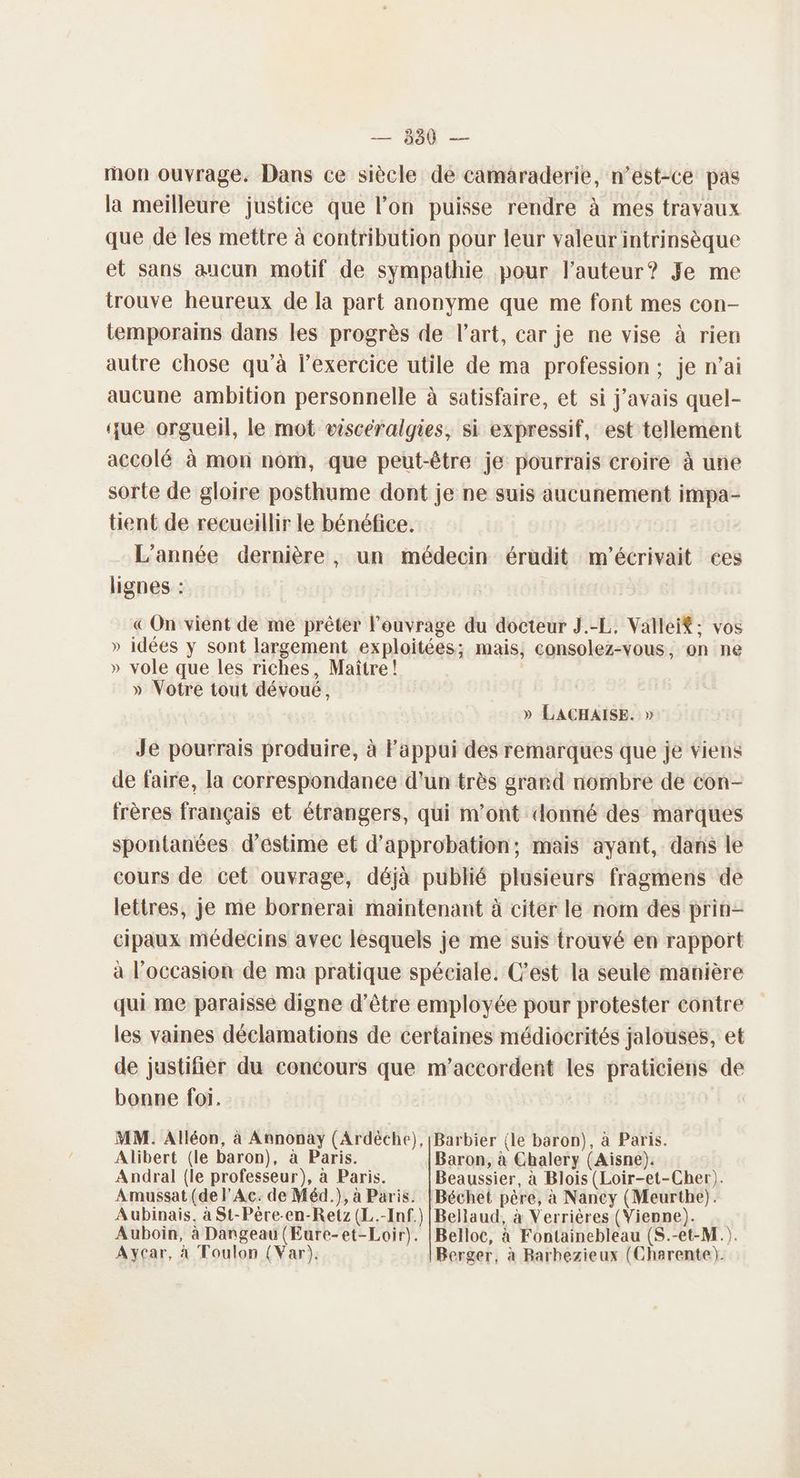 — 530 — mon ouvrage. Dans ce siècle dé camaraderie, n’est-ce pas la meilleure justice que l’on puisse rendre à mes travaux que de les mettre à contribution pour leur valeur intrinsèque et sans aucun motif de sympathie pour l'auteur? Je me trouve heureux de la part anonyme que me font mes con- temporains dans les progrès de l’art, car je ne vise à rien autre chose qu’à l'exercice utile de ma profession; je n’ai aucune ambition personnelle à satisfaire, et si j'avais quel- que orgueil, le mot visceralgies, si expressif, est tellement accolé à mon nom, que peut-être je pourrais croire à une sorte de gloire posthume dont je ne suis aucunement impa- tient de recueillir le bénéfice. L'année dernière, un médecin érudit m'écrivait ces lignes : « On vient de me prêter l'ouvrage du docteur J.-L, Valleif: vos » idées y sont largement exploitées; mais; consolez-vous, on ne » vole que les riches, Maître! » Votre tout dévoué, » LACHAISE. » Je pourrais produire, à Fappui des remarques que je viens de faire, la correspondanee d'un très grard nombre de con- frères français et étrangers, qui m'ont donné des marques spontanées d'estime et d'approbation; mais ayant, dans le cours de cet ouvrage, déjà publié plusieurs fragmens de lettres, je me bornerai maintenant à citer le nom des prin- cipaux médecins avec lesquels je me suis trouvé en rapport à l’occasion de ma pratique spéciale. C’est la seule manière qui me paraisse digne d’être employée pour protester contre les vaines déclamations de certaines médiocrités jalouses, et de justifier du concours que m’accordent les praticiens de bonne foi. MM. Alléon, à Annonay (Ardéche), [Barbier {le baron), à Paris. Alibert (le baron), à Paris. Baron, à Chalery (Aisne). Andral {le professeur), à Paris. Beaussier, à Blois (Loir-et-Cher). Amussat (de l'Ac. de Méd.), à Paris. |Béchet père, à Nancy (Meurthe). Aubinais, à St-Pêre-en-Retz (L.-Inf.) |Bellaud, à Verrières (Vienne). Auboin, à Dangeau (Eure-et-Loir). |Belloc, à Fontainebleau (S.-et-M.). Aycar, à Toulon (Var). Berger, à Barhezieux (Charente).
