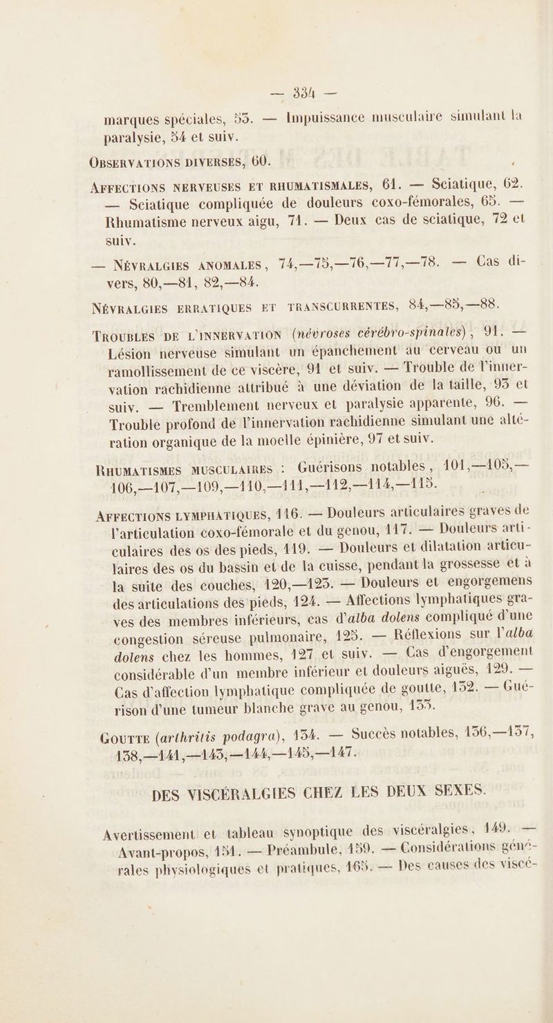 — 384 — SL 4 marques spéciales, #5. — Impuissance musculaire sinulant la paralysie, 54 et suiv. OBSERVATIONS DIVERSES, 60. « AFFECTIONS NERVEUSES ET RHUMATISMALES, 61. — Sciatique, 62. — Sciatique compliquée de douleurs coxo-fémorales, 65. — Rhumatisme nerveux aigu, 71. — Deux cas de sciatique, 72 et Suiv. _— NÉVRALGIES ANOMALES, 74,—75,—76,—77,—78. — Cas di- vers, 80,—81, 82,—84. NÉVRALGIES ERRATIQUES ET TRANSCURRENTES, 84,—85,—58. TROUBLES DE L'INNERVATION (névroses cérébro-spinales), 91. — Lésion nerveuse simulant un épanchement au cerveau ou ui ramollissement de ce viscère, 94 et suiv. — Trouble de l'inner- vation rachidienne attribué à une déviation de la taille, 95 et suiv, — Tremblement nerveux et paralysie apparente, 96. — Trouble profond de l’innervation rachidienne simulant une alté- ration organique de la moelle épinière, 97 et suiv. RHUMATISMES MUSCULAIRES : Guérisons notables, 101,—105, — 106,—107,—109,—110,—111,—112,—114,— 115. AFFECTIONS LYMPHATIQUES, 416. — Douleurs articulaires graves de l'articulation coxo-fémorale et du genou, 117. — Douleurs arti- culaires des os des pieds, 419. — Douleurs et dilatation articu- laires des os du bassin et de la cuisse, pendant la grossesse êt à la suite des couches, 120,—123. — Douleurs et engorgemens des articulations des pieds, 124. — Affections lymphatiques gra- ves des membres inférieurs, cas d’atba dolens compliqué d'une congestion séreuse pulmonaire, 193. — Réflexions sur l'alba dolens chez les hommes, 127 et suiv. — Cas d'engorgement considérable d’un membre inférieur et douleurs aiguës, 199. — Cas d'affection lymphatique compliquée de goutte, 132. — Gué- rison d’une tumeur blanche grave au genou, 153. Gourre (arthritis podagra), 134. — Succès notables, 136,—157, 138,—141,—145, —144,—145, —1AT. DES VISCÉRALGIES CHEZ LES DEUX SEXES. Avertissement et tableau synoptique des viscéralgies , 149. — Avant-propos, 451. — Préambule, 459. — Considérations géni- rales physiologiques et pratiques, 165. — Des eauses des viscé-