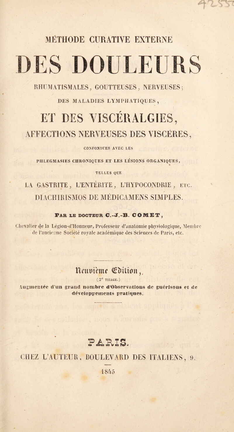 MÉTHODE CURATIVE EXTERNE DES DOULEURS RHUMATISMALES, GOUTTEUSES, NERVEUSES; DES MALADIES LYMPHATIQUES , ET DES VISCÉRALGIES, AFFECTIONS NERVEUSES DES VISCÈRES, CONFONDUES AVEC LES PHLEGMASIES CHRONIQUES ET LES LÉSIONS ORGANIQUES, * TELLES QUE LA GASTRITE, L’ENTÉRITE, L’HYPOCONDRIE ; etc. DIACHIRISMOS DE MÉDICAMENS SIMPLES. Far le docteur C.-J.-B. C0M1T, Chevalier de la Légion-d’Honneur, Professeur d’anatomie physiologique, Membre de l’ancienne Société royale académique des Sciences de Paris, etc. Unau hue ®îrition,, ( 2e Tir,AGE. ) Augmentée d’un grand nombre d’Otoser va liens de guérisons et de développements pratiques. PA&XS. CHEZ L’AUTEIJR, BOULEVARD DES ITALIENS, 9. 1845