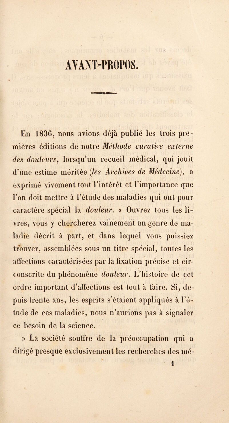 AYANT-PROPOS. En 1836, nous avions déjà publié les trois pre- mières éditions de notre Méthode curative externe des douleurs, lorsqu’un recueil médical, qui jouit d’une estime méritée (les Archives de Médecine), a exprimé vivement tout l’intérêt et l’importance que l’on doit mettre à l’étude des maladies qui ont pour caractère spécial la douleur. « Ouvrez tous les li- vres, vous y chercherez vainement un genre de ma- ladie décrit à part, et dans lequel vous puissiez trouver, assemblées sous un titre spécial, toutes les affections caractérisées par la fixation précise et cir- r consente du phénomène douleur. L’histoire de cet ordre important d’affections est tout à faire. Si, de- puis-trente ans, les esprits s’étaient appliqués à l’é- tude de ces maladies, nous n’aurions pas à signaler ce besoin de la science. » La société souffre de la préoccupation qui a dirigé presque exclusivement les recherches des mé-