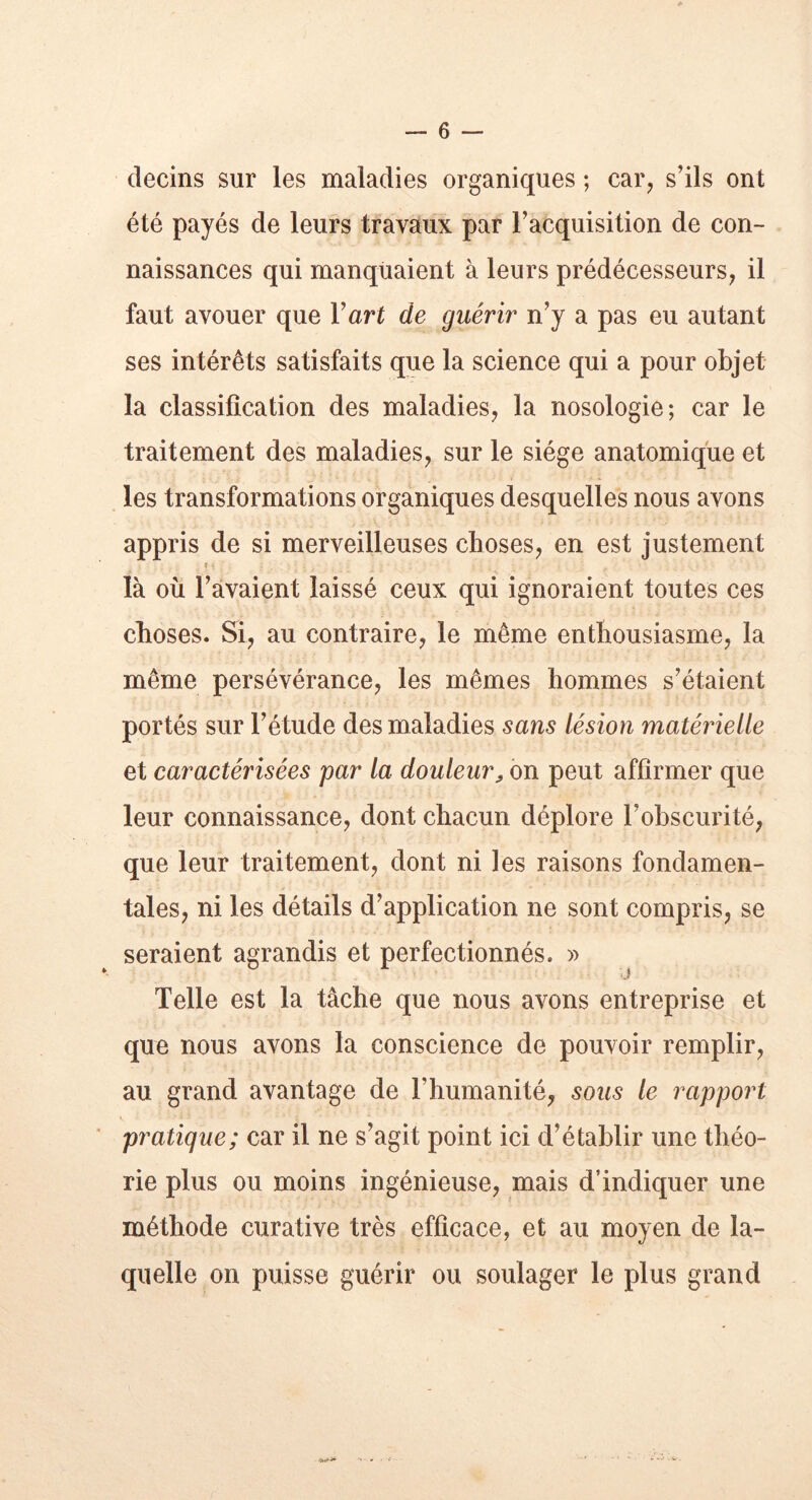 détins sur les maladies organiques ; car, s’ils ont été payés de leurs travaux par l’acquisition de con- naissances qui manquaient à leurs prédécesseurs, il faut avouer que Y ar t de guérir n’y a pas eu autant ses intérêts satisfaits que la science qui a pour objet la classification des maladies, la nosologie; car le traitement des maladies, sur le siège anatomique et les transformations organiques desquelles nous avons appris de si merveilleuses choses, en est justement i * là où l’avaient laissé ceux qui ignoraient toutes ces choses. Si, au contraire, le même enthousiasme, la même persévérance, les mêmes hommes s’étaient portés sur l’étude des maladies sans lésion matérielle et caractérisées par la douleur> on peut affirmer que leur connaissance, dont chacun déplore l’obscurité, que leur traitement, dont ni les raisons fondamen- tales, ni les détails d’application ne sont compris, se seraient agrandis et perfectionnés. » Telle est la tâche que nous avons entreprise et que nous avons la conscience de pouvoir remplir, au grand avantage de l’humanité, sous le rapport pratique; car il ne s’agit point ici d’établir une théo- rie plus ou moins ingénieuse, mais d’indiquer une méthode curative très efficace, et au moyen de la- quelle on puisse guérir ou soulager le plus grand