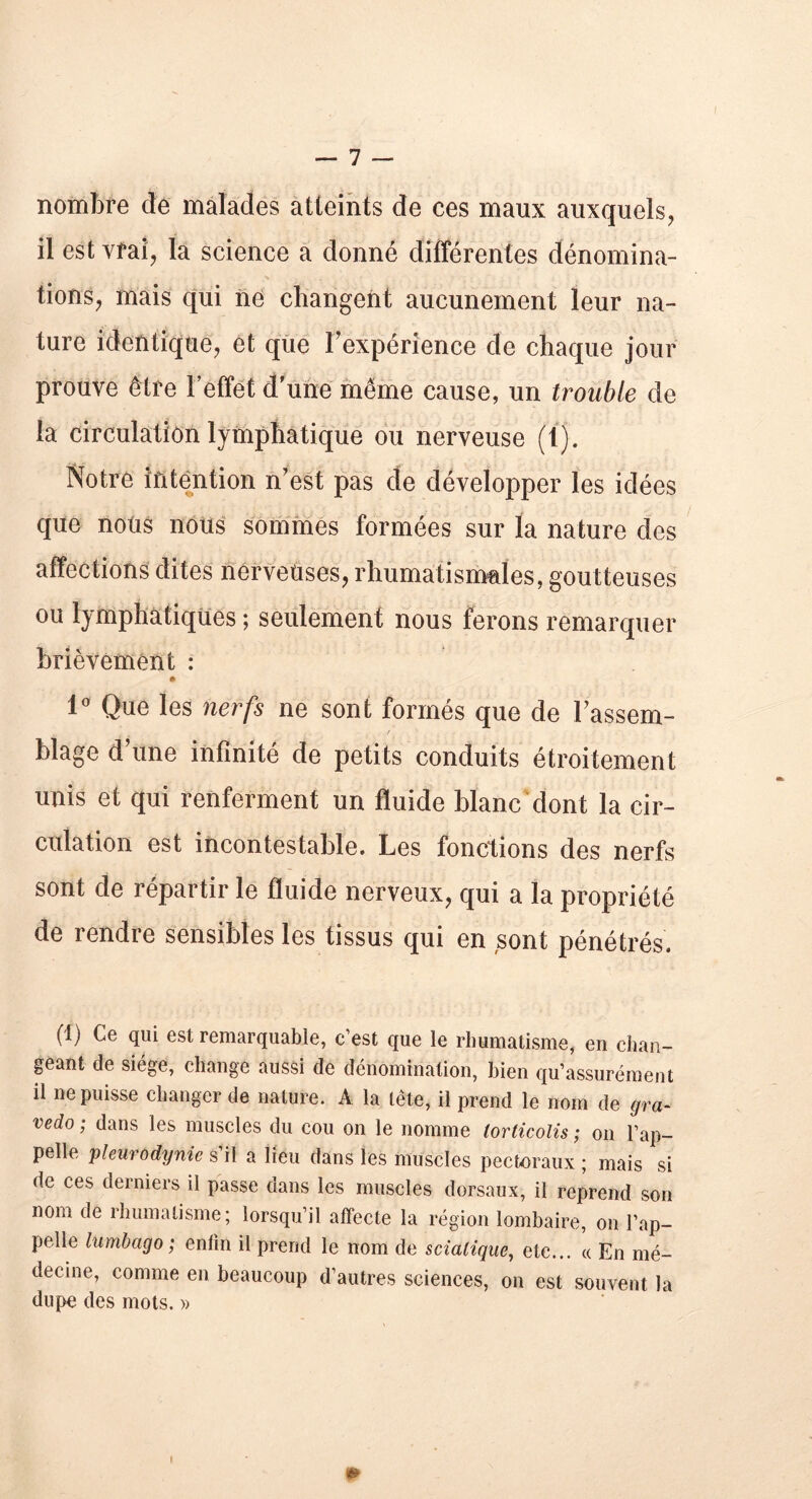 nombre de malades atteints de ces maux auxquels, il est vrai, la science a donné différentes dénomina- tions, mais qui ne changent aucunement leur na- ture identique, et que l’expérience de chaque jour prouve être l’effet d’une même cause, un trouble de la circulation lymphatique ou nerveuse (1). Notre intention n’est pas de développer les idées que nous nous sommes formées sur la nature des affections dites nerveuses, rhumatismales, goutteuses ou lymphatiques ; seulement nous ferons remarquer brièvement : 1° Que les nerfs ne sont formés que de Fassent- t blage d’une infinité de petits conduits étroitement unis et qui renferment un fluide blanc dont la cir- culation est incontestable. Les fonctions des nerfs sont de répartir le fluide nerveux, qui a la propriété de rendre sensibles les tissus qui en sont pénétrés. (1) Ce qui est remarquable, c’est que le rhumatisme, en chan- geant de siège, change aussi de dénomination, bien qu’assurément il ne puisse changer de nature. A la tête, il prend le nom de gra- vedo ; dans les muscles du cou on le nomme torticolis ; on l’ap- pelle pleurodynie s’il a lieu dans les muscles pectoraux ; mais si de ces derniers il passe dans les muscles dorsaux, il reprend son nom de rhumatisme; lorsqu’il affecte la région lombaire, on l’ap- pelle lumbago; enfin il prend le nom de sciatique, etc... « En mé- decine, comme en beaucoup d’autres sciences, on est souvent la dupe des mots. » m I