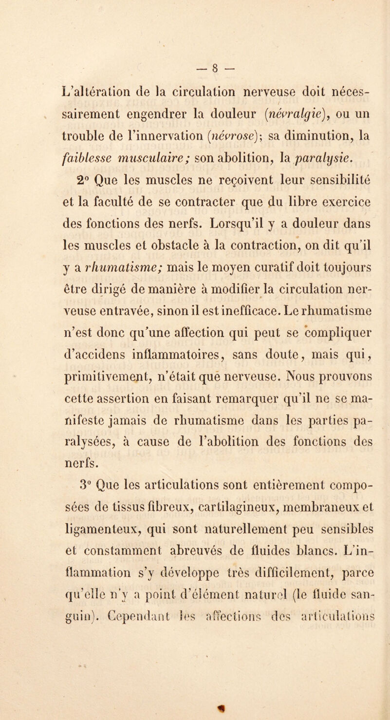 L’altéra lion de la circulation nerveuse doit néces- sairement engendrer la douleur [névralgie), ou un trouble de l’innervation [névrose); sa diminution, la faiblesse musculaire ; son abolition, la pai'alysie. 2° Que les muscles ne reçoivent leur sensibilité et la faculté de se contracter que du libre exercice des fonctions des nerfs. Lorsqu’il y a douleur dans les muscles et obstacle à la contraction, on dit qu’il y a rhumatisme; mais le moyen curatif doit toujours être dirigé de manière à modifier la circulation ner- veuse entravée, sinon il est inefficace. Le rhumatisme n’est donc qu’une affection qui peut se compliquer d’accidens inflammatoires, sans doute, mais qui, primitivement, n’était que nerveuse. Nous prouvons cette assertion en faisant remarquer qu’il ne se ma- nifeste jamais de rhumatisme dans les parties pa- ralysées, à cause de l’abolition des fonctions des nerfs. 3° Que les articulations sont entièrement compo- sées de tissus fibreux, cartilagineux, membraneux et ligamenteux, qui sont naturellement peu sensibles et constamment abreuvés de fluides blancs. L’in- flammation s’v développe très difficilement, parce qu’elle n’y a point d’élément naturel (le fluide san- guin). Cependant les affections des articulations *