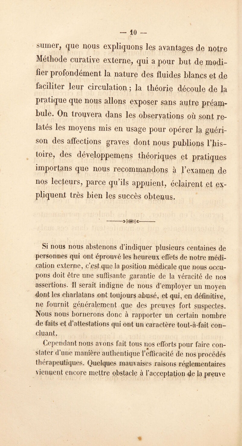 sumer, que nous expliquons les avantages de notre Méthode curative externe, qui a pour but de modi- fier profondément la nature des fluides blancs et de faciliter leur circulation ; la théorie découle de la pratique que nous allons exposer sans autre préam- bule. On trouvera dans les observations où sont re- latés les moyens mis en usage pour opérer la guéri- son des affections graves dont nous publions l’his- toire, des développemens théoriques et pratiques importans que nous recommandons à l’examen de nos lecteurs, parce qu’ils appuient, éclairent et ex- pliquent très bien les succès obtenus. Si nous nous abstenons d’indiquer plusieurs centaines de personnes qui ont éprouvé les heureux effets de notre médi- cation externe, c’est que la position médicale que nous occu- pons doit être une suffisante garantie de la véracité de nos assertions, il serait indigne de nous d’employer un moyen dont les charlatans ont toujours abusé, et qui, en définitive, ne fournit généralement que des preuves fort suspectes. Nous nous bornerons donc à rapporter un certain nombre de faits et d’attestations qui ont un caractère tout-à-fait con- cluant. Cependant nous avons fait tous nos efforts pour faire con- stater d’une manière authentique l’efficacité de nos procédés thérapeutiques. Quelques mauvaises raisons réglementaires viennent encore mettre obstacle à l’acceptation de la preuve