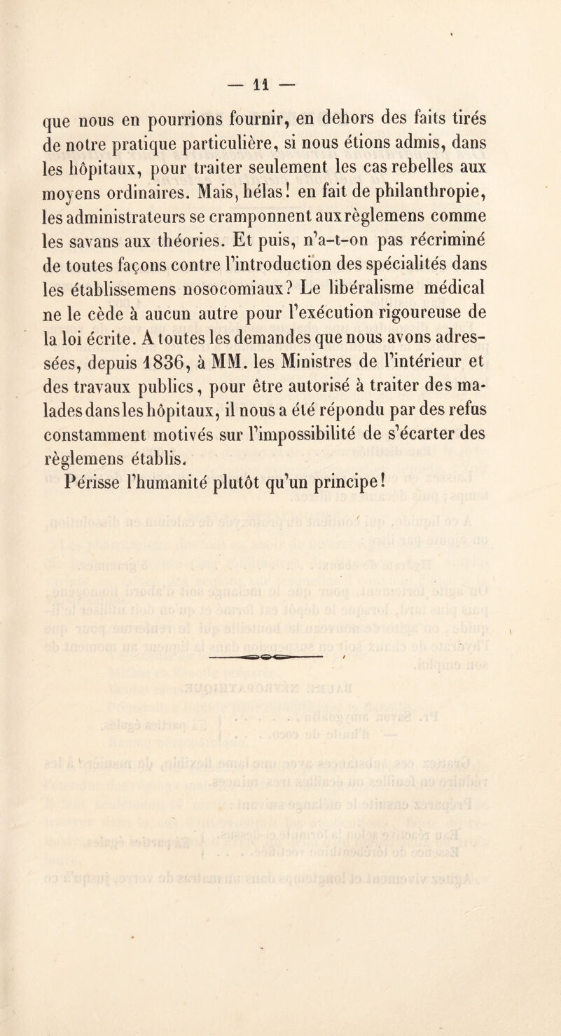 que nous en pourrions fournir, en dehors des faits tirés de notre pratique particulière, si nous étions admis, dans les hôpitaux, pour traiter seulement les cas rebelles aux moyens ordinaires. Mais,hélas! en fait de philanthropie, les administrateurs se cramponnent auxrèglemens comme les savans aux théories. Et puis, n’a-t-on pas récriminé de toutes façons contre l’introduction des spécialités dans les établissemens nosocomiaux? Le libéralisme médical ne le cède à aucun autre pour Fexécution rigoureuse de la loi écrite. À toutes les demandes que nous avons adres- sées, depuis 4836, à MM. les Ministres de Fintérieur et des travaux publics, pour être autorisé à traiter des ma- lades dansles hôpitaux, il nous a été répondu par des refus constamment motivés sur Fimpossibilité de s’écarter des règlemens établis* Périsse l’humanité plutôt qu’un principe !