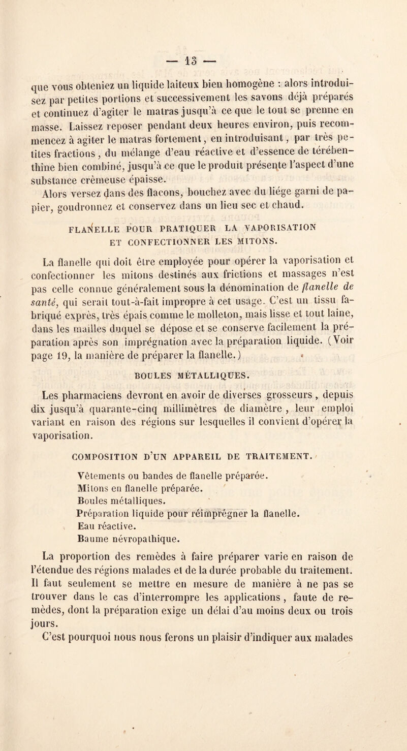 que vous obteniez un liquide laiteux bien homogène : alors introdui- sez par petites portions et successivement les savons déjà préparés et continuez d’agiter le malras jusqu’à ce que le tout se prenne en masse. Laissez reposer pendant deux heures environ, puis recom- mencez à agiter le matras fortement, en introduisant, par très pe- tites fractions, du mélange d’eau réactive et d’essence de térében- thine bien combiné, jusqu’à ce que le produit présente l’aspect d’une substance crémeuse épaisse. Alors versez dans des flacons, bouchez avec du liège garni de pa- pier, goudronnez et conservez dans un lieu sec et chaud. FLAGELLE POUR PRATIQUER LA VAPORISATION ET CONFECTIONNER LES MITONS. La flanelle qui doit être employée pour opérer la vaporisation et confectionner les mitons destinés aux frictions et massages n’est pas celle connue généralement sous la dénomination de flanelle de santé, qui serait tout-à-fait impropre à cet usage. C’est un tissu fa- briqué exprès, très épais comme le molleton, mais lisse et tout laine, dans les mailles duquel se dépose et se conserve facilement la pré- paration après son imprégnation avec la préparation liquide. (Voir page 19, la manière de préparer la flanelle.) BOULES MÉTALLIQUES. Les pharmaciens devront en avoir de diverses grosseurs , depuis dix jusqu’à quarante-cinq millimètres de diamètre , leur emploi variant en raison des régions sur lesquelles il convient d’opérer la vaporisation. COMPOSITION d’un APPAREIL DE TRAITEMENT. Vêtements ou bandes de flanelle préparée. Mitons en flanelle préparée. Boules métalliques. Préparation liquide pour réimprégner la flanelle. Eau réactive. Baume névropathique. La proportion des remèdes à faire préparer varie en raison de l’étendue des régions malades et de la durée probable du traitement. 11 faut seulement se mettre en mesure de manière à ne pas se trouver dans le cas d’interrompre les applications , faute de re- mèdes, dont la préparation exige un délai d’au moins deux ou trois jours. C’est pourquoi nous nous ferons un plaisir d’indiquer aux malades