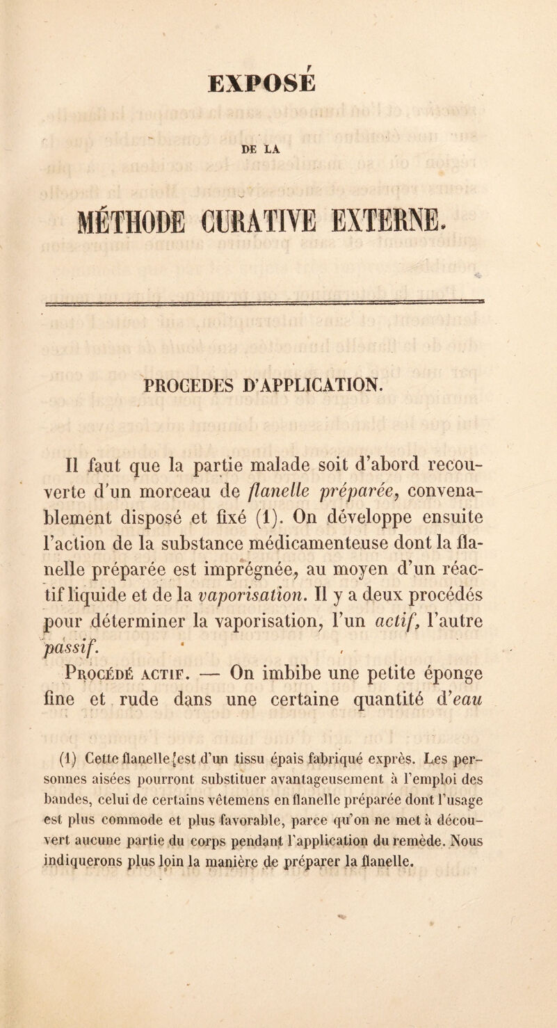 EXPOSE DE LA MÉTHODE CURATIVE EXTERNE. PROCEDES D’APPLICATION. t Il faut que la partie malade soit d’abord recou- verte d'un morceau de flanelle préparée, convena- blement disposé et fixé (1). On développe ensuite l’action de la substance médicamenteuse dont la fla- nelle préparée est imprégnée, au moyen d’un réac- tif liquide et de la vaporisation. Il y a deux procédés pour déterminer la vaporisation, l’un actif, l’autre passif. Procédé actif. — On imbibe une petite éponge fine et rude dans une certaine quantité d'eau (1) Cette flanelle [est d’un tissu épais fabriqué exprès. Les per- sonnes aisées pourront substituer avantageusement à l’emploi des bandes, celui de certains vêtemens en flanelle préparée dont l’usage est plus commode et plus favorable, parce qu’on ne met à décou- vert aucune partie du corps pendant l’application du remède. Nous indiquerons plus loin la manière de préparer la flanelle.