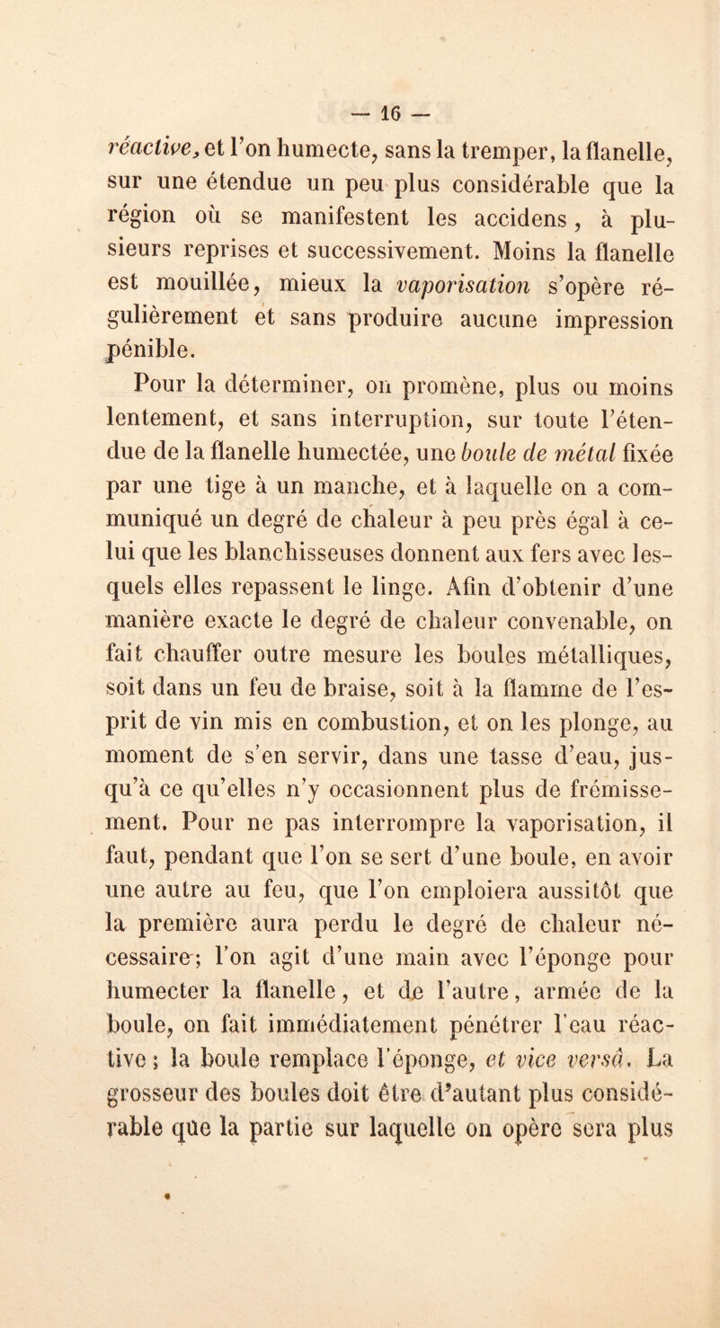 réactive, et Y on humecte, sans la tremper, la flanelle, sur une étendue un peu plus considérable que la région où se manifestent les accidens, à plu- sieurs reprises et successivement. Moins la flanelle est mouillée, mieux la vaporisation s’opère ré- gulièrement et sans produire aucune impression pénible. Pour la déterminer, on promène, plus ou moins lentement, et sans interruption, sur toute l’éten- due de la flanelle humectée, une boule cle métal fixée par une tige à un manche, et à laquelle on a com- muniqué un degré de chaleur à peu près égal à ce- lui que les blanchisseuses donnent aux fers avec les- quels elles repassent le linge. Afin d’obtenir d’une manière exacte le degré de chaleur convenable, on fait chauffer outre mesure les boules métalliques, soit dans un feu de braise, soit à la flamme de l’es- prit de vin mis en combustion, et on les plonge, au moment de s’en servir, dans une tasse d’eau, jus- qu’à ce qu’elles n’y occasionnent plus de frémisse- ment, Pour ne pas interrompre la vaporisation, il faut, pendant que l’on se sert d’une boule, en avoir une autre au feu, que l’on emploiera aussitôt que la première aura perdu le degré de chaleur né- cessaire; l’on agit d’une main avec l’éponge pour humecter la flanelle, et de l’autre, armée de la boule, on fait immédiatement pénétrer l’eau réac- tive ; la boule remplace l’éponge, et vice versa. La grosseur des boules doit être d’autant plus considé- rable que la partie sur laquelle on opère sera plus