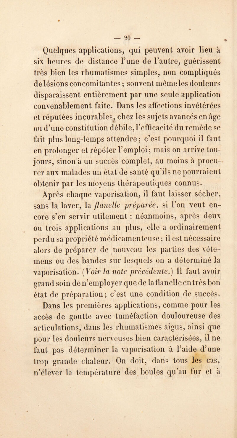 Quelques applications, qui peuvent avoir lieu à six heures de distance Tune de l’autre, guérissent très bien les rhumatismes simples, non compliqués de lésions concomitantes ; souvent même les douleurs disparaissent entièrement par une seule application convenablement faite. Dans les affections invétérées et réputées incurables, chez les sujets avancés en âge ou d’une constitution débile, l’efficacité du remède se fait plus long-temps attendre ; c'est pourquoi il faut en prolonger et répéter l’emploi; mais on arrive tou- jours, sinon à un succès complet, au moins à procu- rer aux malades un état de santé qu’ils ne pourraient obtenir par les moyens thérapeutiques connus. Après chaque vaporisation, il faut laisser sécher, sans la laver, la flanelle préparée, si l’on veut en- core s’en servir utilement ; néanmoins, après deux ou trois applications au plus, elle a ordinairement perdu sa propriété médicamenteuse ; il est nécessaire alors de préparer de nouveau les parties des vète- mens ou des bandes sur lesquels on a déterminé la vaporisation. (Voir la note précédente.) Il faut avoir grand soin de n’employer que de la flanelle en très bon état de préparation; c’est une condition de succès. Dans les premières applications, comme pour les accès de goutte avec tuméfaction douloureuse des articulations, dans les rhumatismes aigus, ainsi que pour les douleurs nerveuses bien caractérisées, il ne faut pas déterminer la vaporisation à l’aide d’une trop grande chaleur. On doit, dans tous les cas, n’élever la température des boules qu’au fur et à