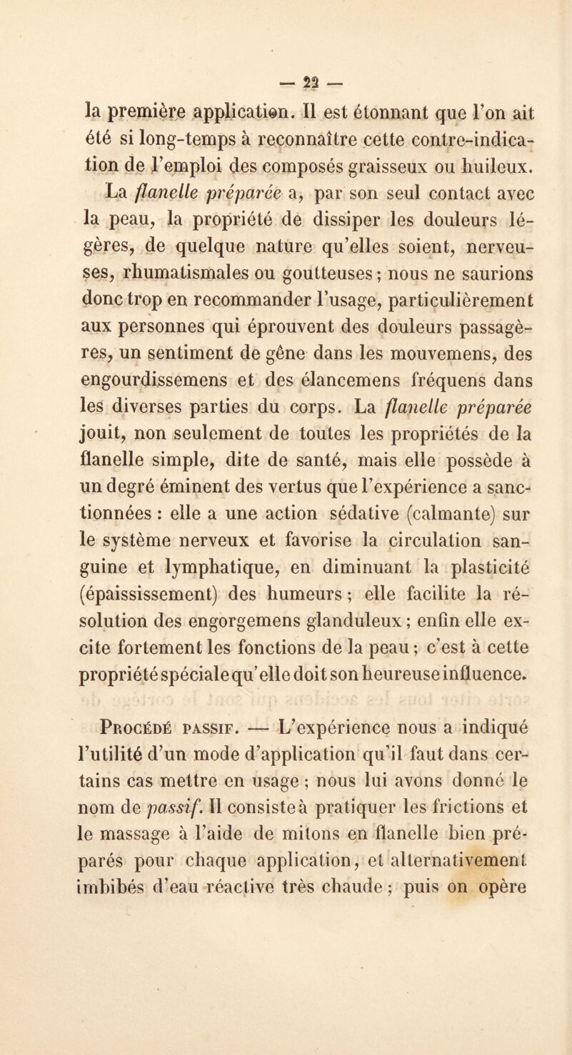 la première application. Il est étonnant que Ton ait été si long-temps à reconnaître cette contre-indica- tion de Femploi des composés graisseux ou huileux. La flanelle préparée a, par son seul contact avec la peau, la propriété de dissiper les douleurs lé- gères, de quelque nature qu’elles soient, nerveu- ses, rhumatismales ou goutteuses ; nous ne saurions donc trop en recommander l’usage, particulièrement aux personnes qui éprouvent des douleurs passagè- res, un sentiment de gêne dans les mouvemens, des engourdissemens et des élancemens fréquens dans les diverses parties du corps. La flanelle préparée jouit, non seulement de toutes les propriétés de la flanelle simple, dite de santé, mais elle possède à un degré éminent des vertus que l’expérience a sanc- tionnées : elle a une action sédative (calmante) sur le système nerveux et favorise la circulation san- guine et lymphatique, en diminuant la plasticité (épaississement) des humeurs ; elle facilite la ré- solution des engorgemens glanduleux ; enfin elle ex- cite fortement les fonctions de la peau ; c’est à cette propriété spéciale qu’elle doit son heureuse influence. • j * ■' » 4 _ . ;• t < ■ _ / ' • -• - - • ; ’ « ' ' î Procédé passif. — L’expérience nous a indiqué l’utilité d’un mode d’application qu’il faut dans cer- tains cas mettre en usage ; nous lui avons donné le nom de passif. 11 consiste à pratiquer les frictions et le massage à l’aide de mitons en flanelle bien pré- parés pour chaque application, et alternativement imbibés d’eau réactive très chaude ; puis on opère