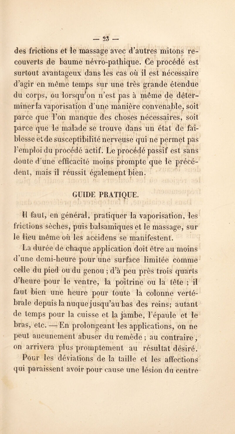 des frictions et le massage avec d’antres mitons re- • -rt Y » it ? r * couverts de baume névro-pathique. Ce procédé est surtout avantageux dans les cas où il est nécessaire d’agir en même temps sur une très grande étendue du corps, ou lorsqu’on n’est pas à même de déter- miner la vaporisation d’une manière convenable, soit parce que l’on manque des choses nécessaires, soit parce que le malade se trouve dans un état de fai- blesse et de susceptibilité nerveuse qui ne permet pas l’emploi du procédé actif. Le procédé passif est sans doute d’une efficacité moins prompte que le précé- dent, mais il réussit également bien. ^ t r ■ • . . r>. : ' ’ > ' K i. . ' . T GUIDE PRATIQUE. 11 faut, en général, pratiquer la vaporisation, les frictions sèches, puis balsamiques et le massage, sur le lieu même où les aceidens se manifestent. La durée de chaque application doit être au moins d’une demi-heure pour une surface limitée comme celle du pied ou du genou ; d’à peu près trois quarts d’heure pour le ventre, la poitrine ou la tête ; il faut bien une heure pour toute la colonne verté- brale depuis la nuque jusqu’au bas des reins; autant de temps pour la cuisse et la jambe, l’épaule et le bras, etc. —En prolongeant les applications, on ne peut aucunement abuser du remède ; au contraire, on arrivera plus promptement au résultat désiré. Pour les déviations de la taille et les affections qui paraissent avoir pour cause une lésion du centre