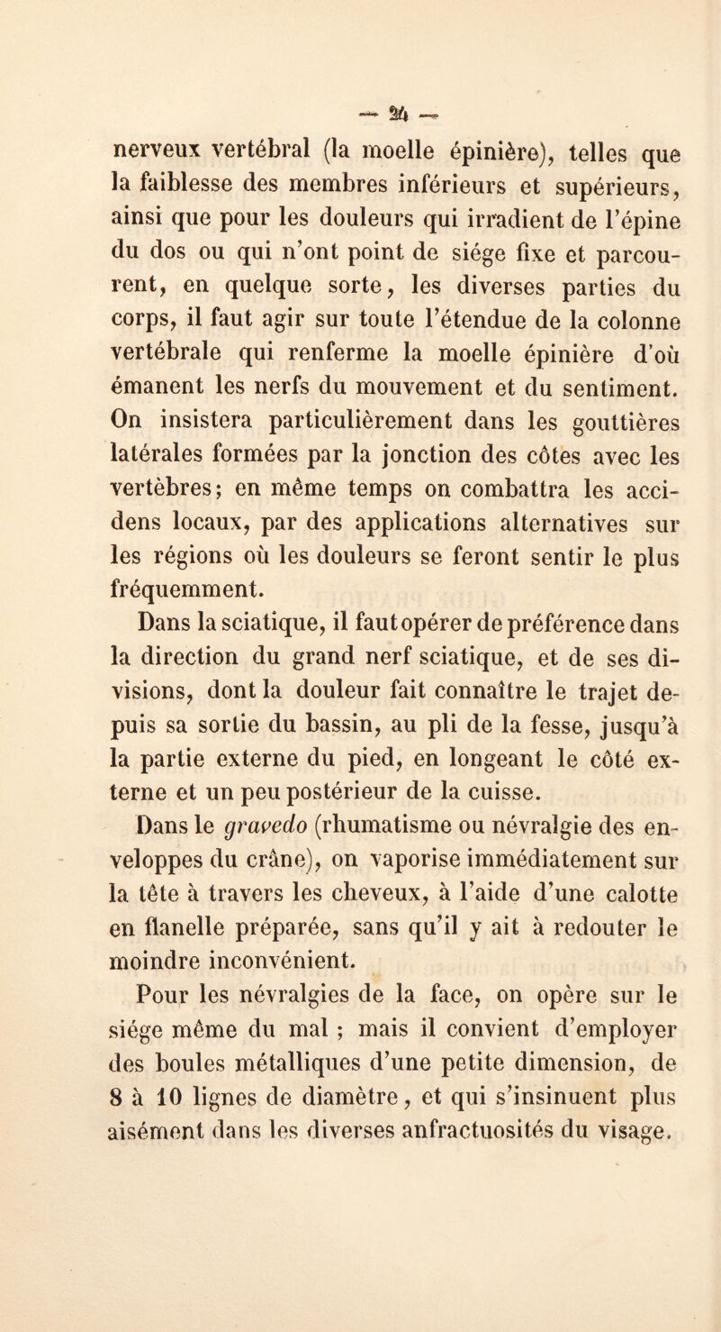 *®***** nerveux vertébral (la moelle épinière), telles que la faiblesse des membres inférieurs et supérieurs, ainsi que pour les douleurs qui irradient de l’épine du dos ou qui n’ont point de siège fixe et parcou- rent, en quelque sorte, les diverses parties du corps, il faut agir sur toute l’étendue de la colonne vertébrale qui renferme la moelle épinière d’où émanent les nerfs du mouvement et du sentiment. On insistera particulièrement dans les gouttières latérales formées par la jonction des côtes avec les vertèbres; en même temps on combattra les acci- dens locaux, par des applications alternatives sur les régions où les douleurs se feront sentir le plus fréquemment. Dans la sciatique, il faut opérer de préférence dans la direction du grand nerf sciatique, et de ses di- visions, dont la douleur fait connaître le trajet de- puis sa sortie du bassin, au pli de la fesse, jusqu’à la partie externe du pied, en longeant le côté ex- terne et un peu postérieur de la cuisse. Dans le gravedo (rhumatisme ou névralgie des en- veloppes du crâne), on vaporise immédiatement sur la tête à travers les cheveux, à l’aide d’une calotte en flanelle préparée, sans qu’il y ait à redouter le moindre inconvénient. Pour les névralgies de la face, on opère sur le siège même du mal ; mais il convient d’employer des boules métalliques d’une petite dimension, de 8 à 10 lignes de diamètre, et qui s’insinuent plus aisément dans les diverses anfractuosités du visage.