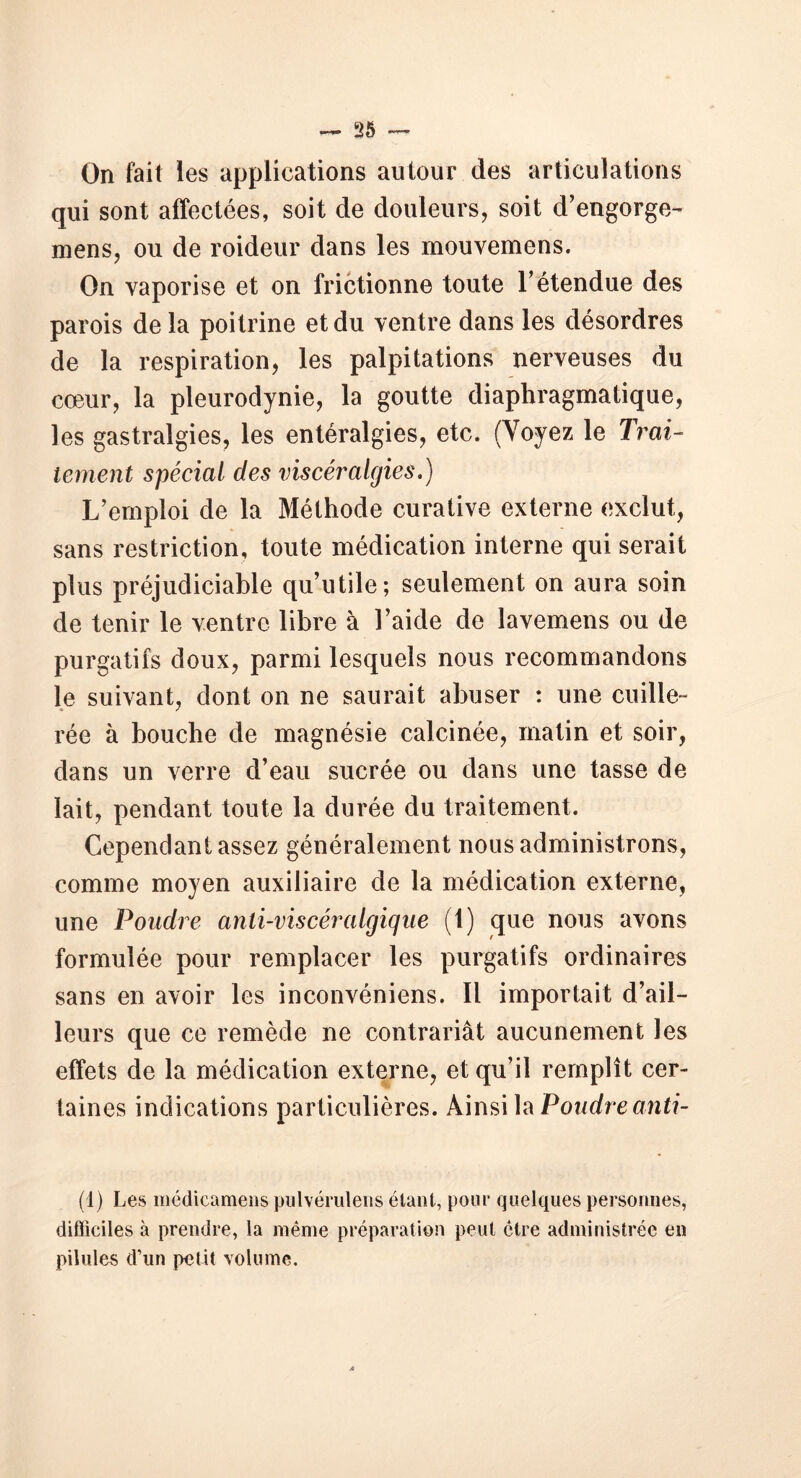 On fait les applications autour des articulations qui sont affectées, soit de douleurs, soit d’engorge- mens, ou de roideur dans les mouvemens. On vaporise et on frictionne toute l’étendue des parois de la poitrine et du ventre dans les désordres de la respiration, les palpitations nerveuses du cœur, la pleurodynie, la goutte diaphragmatique, les gastralgies, les entéralgies, etc. (Voyez le Trai- tement spécial des viscéralgies.) L’emploi de la Méthode curative externe exclut, sans restriction, toute médication interne qui serait plus préjudiciable qu’utile; seulement on aura soin de tenir le ventre libre à l’aide de îavemens ou de purgatifs doux, parmi lesquels nous recommandons le suivant, dont on ne saurait abuser : une cuille- rée à bouche de magnésie calcinée, matin et soir, dans un verre d’eau sucrée ou dans une tasse de lait, pendant toute la durée du traitement. Cependant assez généralement nous administrons, comme moyen auxiliaire de la médication externe, une Poudre anti-viscéralgique (1) que nous avons formulée pour remplacer les purgatifs ordinaires sans en avoir les inconvéniens. Il importait d’ail- leurs que ce remède ne contrariât aucunement les effets de la médication externe, et qu’il remplît cer- taines indications particulières. Ainsi la Poudre anti- (1) Les médicamens pulvérulens étant, pour quelques personnes, difficiles à prendre, la même préparation peut être administrée en pilules d’un petit volume.