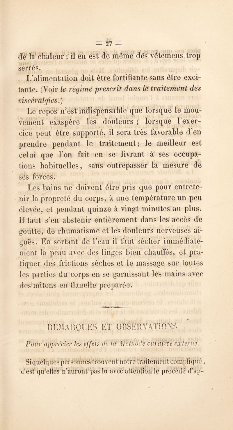 de la chaleur ; il en est de même dés vêtemens trop serrés. L’alimentation doit être fortifiante sans être exci- tante. (Voir le régime prescrit dans le traitement des vis cér algies.) Le repos n’est indispensable que lorsque le mou- vement exaspère les douleurs ; lorsque l’exer- cice peut être supporté, il sera très favorable d’en prendre pendant le traitement; le meilleur est celui que l’on fait en se livrant à ses occupa- tions habituelles, sans outrepasser la mesure de ses forces. Les bains ne doivent être pris que pour entrete- nir la propreté du corps, à une température un peu élevée, et pendant quinze à vingt minutes au plus. Il faut s’en abstenir entièrement dans les accès de goutte, de rhumatisme et les douleurs nerveuses ai- guës. En sortant de l’eau il faut sécher immédiate- ment la peau avec des linges bien chauffés, et pra- tiquer des frictions sèches et le massage sur toutes les parties du corps en se garnissant les mains avec des mitons en flanelle préparée. REMARQUES ET OBSERVATIONS Pour apprécier leis effets de la Méthode curative externe. Si quelques personnes trouvent notre traitement compliqué, c’est qu’elles n’auront pas lu avec attention le procédé d’ap-