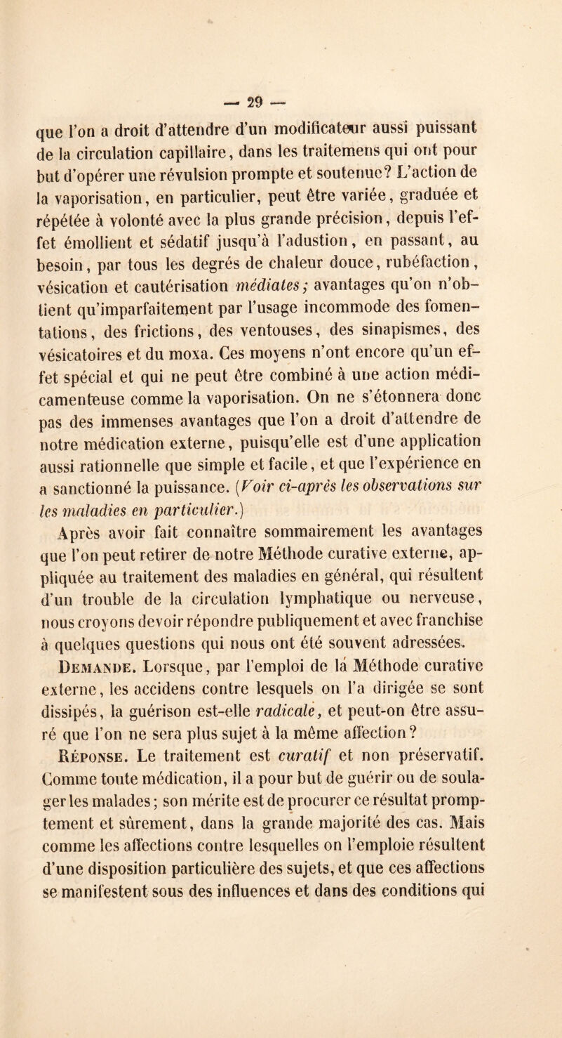 que l’on a droit d’attendre d’un modificateur aussi puissant de la circulation capillaire, dans les traitemens qui ont pour but d’opérer une révulsion prompte et soutenue? L’action de la vaporisation, en particulier, peut être variée, graduée et répétée à volonté avec la plus grande précision, depuis l’ef- fet émollient et sédatif jusqu’à l’adustion, en passant, au besoin, par tous les degrés de chaleur douce, rubéfaction , vésication et cautérisation médiates ; avantages qu’on n’ob- lient qu’imparfaitement par l’usage incommode des fomen- tations, des frictions, des ventouses, des sinapismes, des vésicatoires et du moxa. Ces moyens n’ont encore qu’un ef- fet spécial et qui ne peut être combiné à une action médi- camenteuse comme la vaporisation. On ne s’étonnera donc pas des immenses avantages que l’on a droit d’attendre de notre médication externe, puisqu’elle est d’une application aussi rationnelle que simple et facile, et que l’expérience en a sanctionné la puissance. (Foir ci-après les observations sur les maladies en particulier.) Après avoir fait connaître sommairement les avantages que l’on peut retirer de notre Méthode curative externe, ap- pliquée au traitement des maladies en général, qui résultent d’un trouble de la circulation lymphatique ou nerveuse, nous croyons devoir répondre publiquement et avec franchise à quelques questions qui nous ont été souvent adressées. Demande. Lorsque, par l’emploi de la Méthode curative externe, les accidens contre lesquels on l’a dirigée se sont dissipés, la guérison est-elle radicale, et peut-on être assu- ré que l’on ne sera plus sujet à la même affection? Réponse. Le traitement est curatif et non préservatif. Comme toute médication, il a pour but de guérir ou de soula- ger les malades ; son mérite est de procurer ce résultat promp- tement et sûrement, dans la grande majorité des cas. Mais comme les affections contre lesquelles on l’emploie résultent d’une disposition particulière des sujets, et que ces affections se manifestent sous des influences et dans des conditions qui