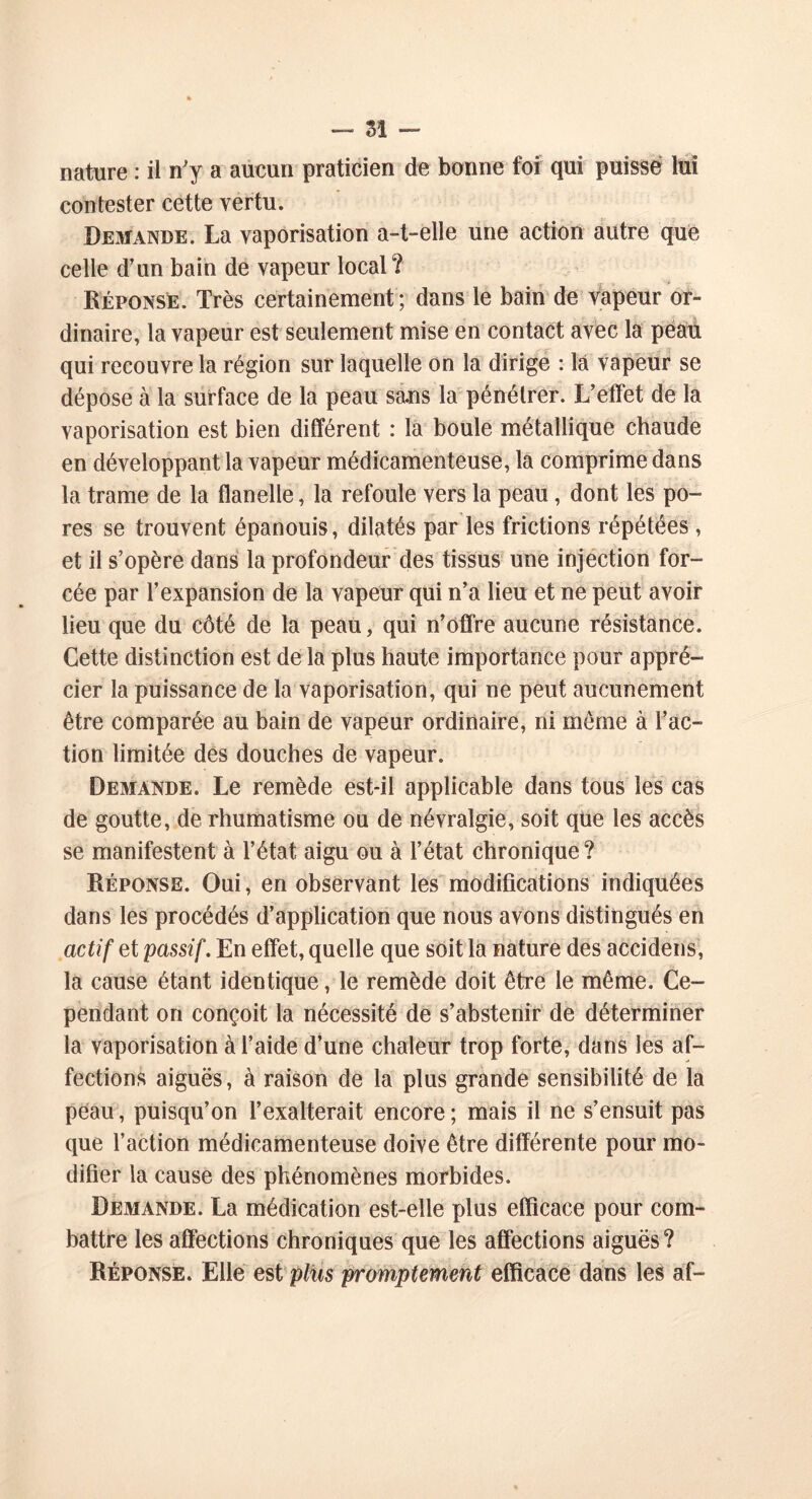 nature : ii n'y a aucun praticien de bonne foi qui puisse lui contester cette vertu. Demande. La vaporisation a-t-elle une action autre que celle d’un bain de vapeur local? Réponse. Très certainement ; dans le bain de vapeur or- dinaire, la vapeur est seulement mise en contact avec la peau qui recouvre la région sur laquelle on la dirige : la vapeur se dépose à la surface de la peau sans la pénétrer. L’effet de la vaporisation est bien différent : la boule métallique chaude en développant la vapeur médicamenteuse, la comprime dans la trame de la flanelle, la refoule vers la peau, dont les po- res se trouvent épanouis, dilatés par les frictions répétées , et il s’opère dans la profondeur des tissus une injection for- cée par l’expansion de la vapeur qui n’a lieu et ne peut avoir lieu que du côté de la peau, qui n’offre aucune résistance. Cette distinction est delà plus haute importance pour appré- cier la puissance de la vaporisation, qui ne peut aucunement être comparée au bain de vapeur ordinaire, ni même à l’ac- tion limitée des douches de vapeur. Demande. Le remède est-il applicable dans tous les cas de goutte, de rhumatisme ou de névralgie, soit que les accès se manifestent à l’état aigu ou à l’état chronique ? Réponse. Oui, en observant les modifications indiquées dans les procédés d’application que nous avons distingués en actif et passif. En effet, quelle que soit la nature des accidens, la cause étant identique, le remède doit être le même. Ce- pendant on conçoit la nécessité de s’abstenir de déterminer la vaporisation à l’aide d’une chaleur trop forte, dans les af- fections aiguës, à raison de la plus grande sensibilité de la peau, puisqu’on l’exalterait encore; mais il ne s’ensuit pas que l’action médicamenteuse doive être différente pour mo- difier la cause des phénomènes morbides. Demande. La médication est-elle plus efficace pour com- battre les affections chroniques que les affections aiguës? Réponse. Elle est plus promptement efficace dans les af-