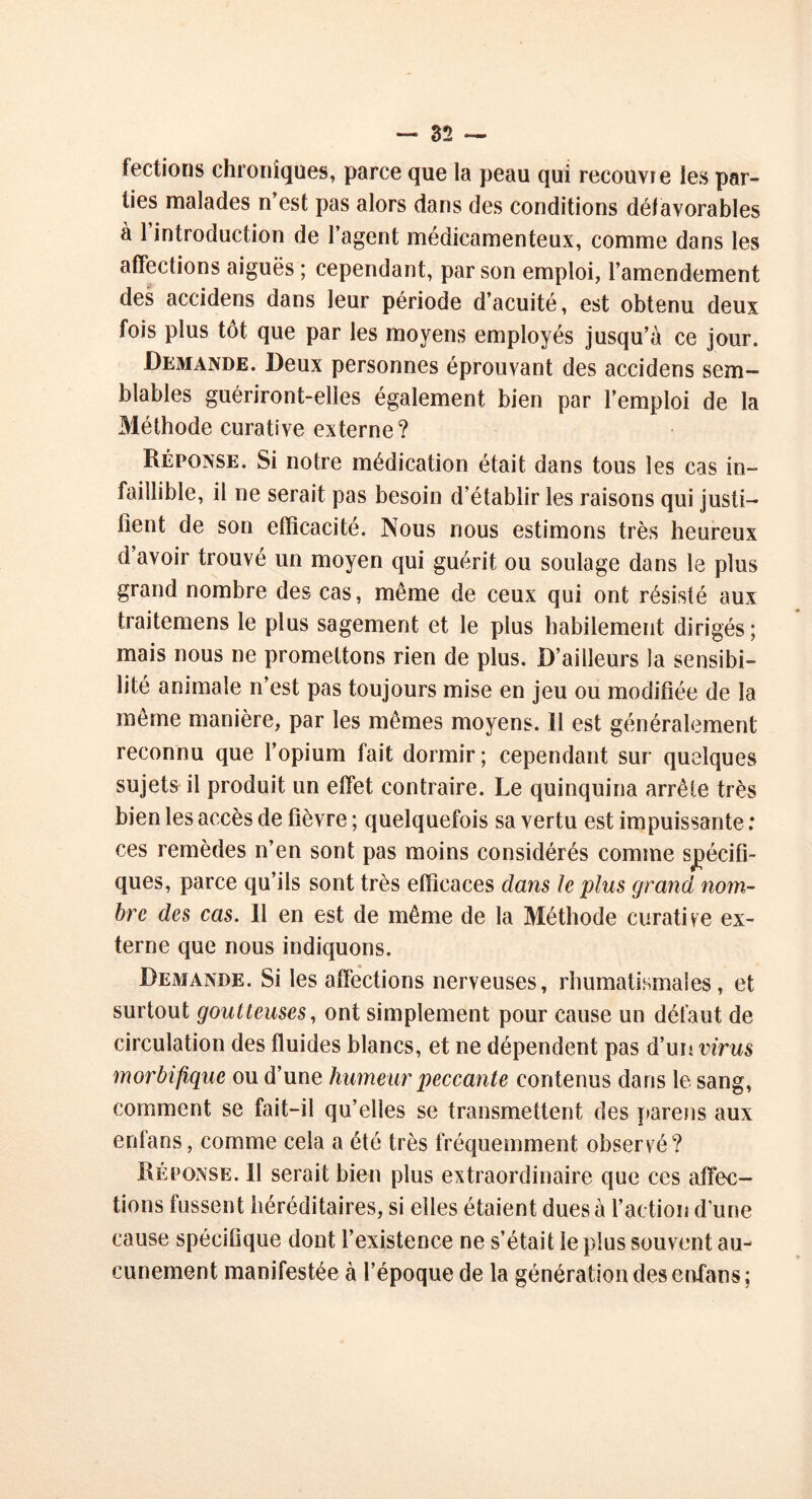 fections chroniques, parce que la peau qui recouvre les par- ties malades n’est pas alors dans des conditions défavorables à 1 introduction de l’agent médicamenteux, comme dans les affections aiguës ; cependant, par son emploi, l’amendement des accidens dans leur période d’acuité, est obtenu deux fois plus tôt que par les moyens employés jusqu’à ce jour. Demande. Deux personnes éprouvant des accidens sem- blables guériront-elles également bien par l’emploi de la Méthode curative externe? Réponse. Si notre médication était dans tous les cas in- faillible, il ne serait pas besoin d’établir les raisons qui justi- fient de son efficacité. Nous nous estimons très heureux d’avoir trouvé un moyen qui guérit ou soulage dans le plus grand nombre des cas, même de ceux qui ont résisté aux traitemens le plus sagement et le plus habilement dirigés; mais nous ne promettons rien de plus. D’ailleurs la sensibi- lité animale n’est pas toujours mise en jeu ou modifiée de la même manière, par les mêmes moyens. Il est généralement reconnu que l’opium fait dormir; cependant sur quelques sujets il produit un effet contraire. Le quinquina arrête très bien les accès de fièvre ; quelquefois sa vertu est impuissante : ces remèdes n’en sont pas moins considérés comme spécifi- ques, parce qu’ils sont très efficaces dans Je plus grand nom- bre des cas. Il en est de même de la Méthode curative ex- terne que nous indiquons. Demande. Si les affections nerveuses, rhumatismales, et surtout goutteuses, ont simplement pour cause un défaut de circulation des fluides blancs, et ne dépendent pas d’un virus morbifique ou d’une humeur peccante contenus dans le sang, comment se fait-il qu’elles se transmettent des parens aux erifans, comme cela a été très fréquemment observé? Réponse. Il serait bien plus extraordinaire que ces affec- tions fussent héréditaires, si elles étaient dues à l’action dune cause spécifique dont l’existence ne s’était le plus souvent au- cunement manifestée à l’époque de la génération des enfans;