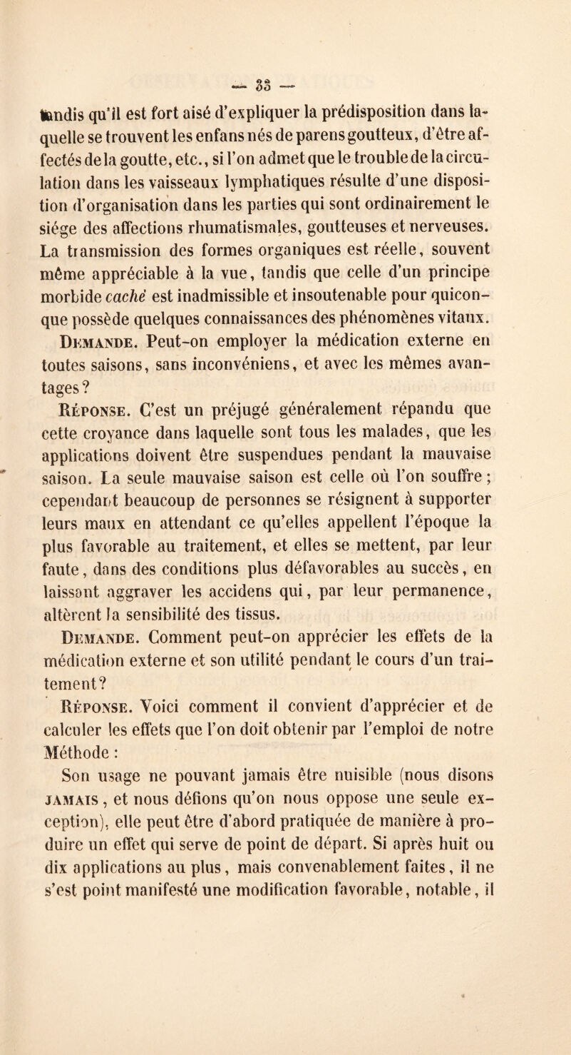 tondis qu’il est fort aisé d’expliquer la prédisposition dans la- quelle se trouvent les enfans nés de parens goutteux, d’être af- fectés de la goutte, etc., si l’on admet que le trouble de la circu- lation dans les vaisseaux lymphatiques résulte d’une disposi- tion d’organisation dans les parties qui sont ordinairement le siège des affections rhumatismales, goutteuses et nerveuses. La transmission des formes organiques est réelle, souvent même appréciable à la vue, tandis que celle d’un principe morbide caché est inadmissible et insoutenable pour quicon- que possède quelques connaissances des phénomènes vitaux. Demande. Peut-on employer la médication externe en toutes saisons, sans inconvéniens, et avec les mêmes avan- tages? Réponse. C’est un préjugé généralement répandu que cette croyance dans laquelle sont tous les malades, que les applications doivent être suspendues pendant la mauvaise saison. La seule mauvaise saison est celle où l’on souffre ; cependant beaucoup de personnes se résignent à supporter leurs maux en attendant ce qu’elles appellent l’époque la plus favorable au traitement, et elles se mettent, par leur faute, dans des conditions plus défavorables au succès, en laissant aggraver les accidens qui, par leur permanence, altèrent la sensibilité des tissus. Demande. Comment peut-on apprécier les effets de la médication externe et son utilité pendant le cours d’un trai- tement? Réponse. Yoici comment il convient d’apprécier et de calculer les effets que l’on doit obtenir par l’emploi de notre Méthode : Son usage ne pouvant jamais être nuisible (nous disons jamais , et nous défions qu’on nous oppose une seule ex- ception), elle peut être d’abord pratiquée de manière à pro- duire un effet qui serve de point de départ. Si après huit ou dix applications au plus, mais convenablement faites, il ne s’est point manifesté une modification favorable, notable, il