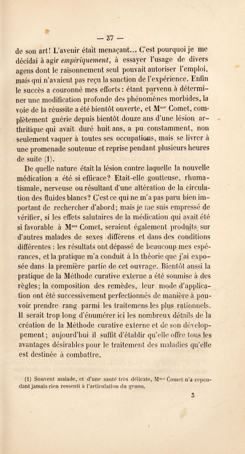 de son art! L’avenir était menaçant... C’est pourquoi je me décidai à agir empiriquement, à essayer l’usage de divers agens dont le raisonnement seul pouvait autoriser l’emploi, mais qui n’avaient pas reçu la sanction de l’expérience. Enfin le succès a couronné mes efforts : étant parvenu à détermi- ner une modification profonde des phénomènes morbides, la voie de la réussite a été bientôt ouverte, et Mme Cornet, com- plètement guérie depuis bientôt douze ans d’une lésion ar- thritique qui avait duré huit ans, a pu constamment, non seulement vaquer à toutes ses occupations, mais se livrer à une promenade soutenue et reprise pendant plusieurs heures de suite (1). De quelle nature était la lésion contre laquelle la nouvelle médication a été si efficace? Etait-elle goutteuse, rhuma- tismale, nerveuse ou résultant dune altération de la circula- tion des fluides blancs? C’est ce qui ne m’a pas paru bien im- portant de rechercher d’abord; mais je me suis empressé de vérifier, si les effets salutaires de la médication qui avait été si favorable à Mme Cornet, seraient également produits sur d’autres malades de sexes différens et dans des conditions différentes : les résultats ont dépassé de beaucoup mes espé- rances, et la pratique m’a conduit à la théorie que j’ai expo- sée dans la première partie de cet ouvrage. Bientôt aussi la pratique de la Méthode curative externe a été soumise à des règles; la composition des remèdes, leur mode d’applica- tion ont été successivement perfectionnés de manière à pou- voir prendre rang parmi les traitemens les plus rationnels. 11 serait trop long d’énumérer ici les nombreux détails de la création de la Méthode curative externe et de son dévelop- pement; aujourd’hui il suffit d’établir quelle offre tous les avantages désirables pour le traitement des maladies qu’elle est destinée à combattre. (1) Souvent malade, et d’une santé très délicate, -Mme Cornet n’a cepen- dant jamais rien ressenti à l’articulation du genou. 3