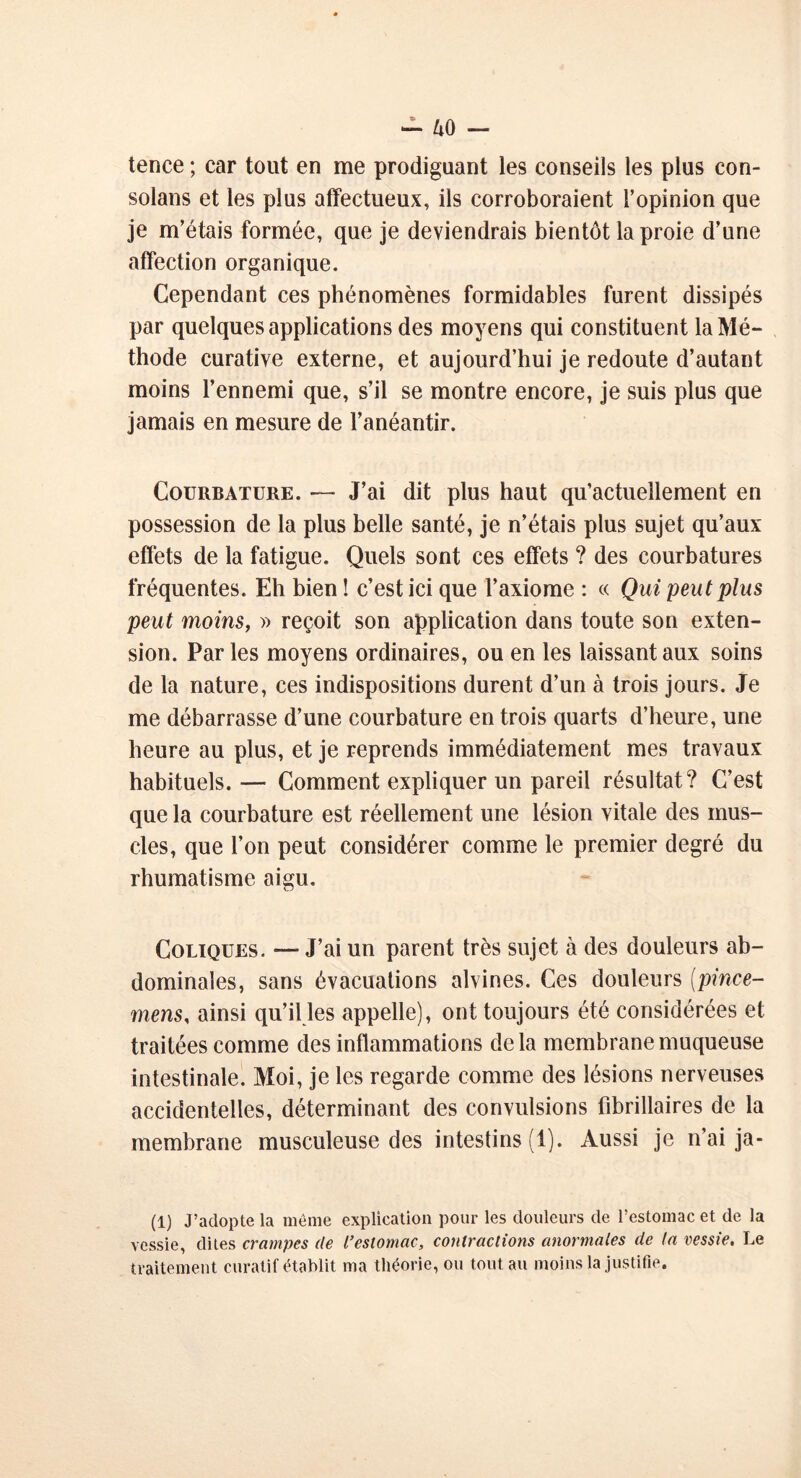 tence ; car tout en me prodiguant les conseils les plus con- solans et les plus affectueux, ils corroboraient l’opinion que je m’étais formée, que je deviendrais bientôt la proie d’une affection organique. Cependant ces phénomènes formidables furent dissipés par quelques applications des moyens qui constituent la Mé- thode curative externe, et aujourd’hui je redoute d’autant moins l’ennemi que, s’il se montre encore, je suis plus que jamais en mesure de l’anéantir. Courbature. — J’ai dit plus haut qu’actueîlement en possession de la plus belle santé, je n’étais plus sujet qu’aux effets de la fatigue. Quels sont ces effets ? des courbatures fréquentes. Eh bien ! c’est ici que l’axiome : « Qui peut plus peut moins, » reçoit son application dans toute son exten- sion. Parles moyens ordinaires, ou en les laissant aux soins de la nature, ces indispositions durent d’un à trois jours. Je me débarrasse d’une courbature en trois quarts d’heure, une heure au plus, et je reprends immédiatement mes travaux habituels.— Comment expliquer un pareil résultat? C’est que la courbature est réellement une lésion vitale des mus- cles, que l’on peut considérer comme le premier degré du rhumatisme aigu. Coliques. — J’ai un parent très sujet à des douleurs ab- dominales, sans évacuations alvines. Ces douleurs (pince- mens, ainsi qu’il les appelle), ont toujours été considérées et traitées comme des inflammations de la membrane muqueuse intestinale. Moi, je les regarde comme des lésions nerveuses accidentelles, déterminant des convulsions librillaires de la membrane musculeuse des intestins (1). Aussi je n’ai ja- (1) J’adopte la même explication pour les douleurs de l’estomac et de la vessie, dites crampes de l'estomac, contractions anormales de ta vessie. Le traitement curatif établit ma théorie, ou tout au moins la justifie.