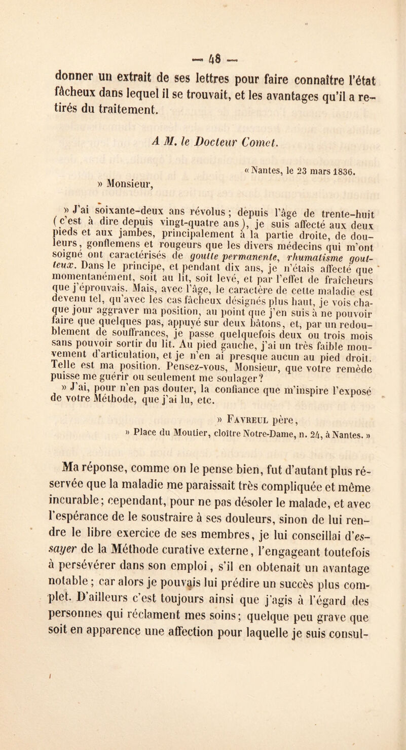 H ■*-* 4S —• donner un extrait de ses lettres pour faire connaître l’état fâcheux dans lequel il se trouvait, et les avantages qu’il a re- tirés du traitement. A M. le Docteur Cornet. » Monsieur, « Nantes, le 23 mars 1836. >> J ai soixante-deux ans révolus ; depuis l’âge de trente-huit (cest a dire depuis vingt-quatre ans), je suis affecté aux deux pieds et aux jambes, principalement à la partie droite, de dou- leurs, gonflemens et rougeurs que les divers médecins qui m’ont soigne ont caractérisés de goulle permanente, rhumatisme gout- teux. Dans le principe, et pendant dix ans, je n’étais affecté que momentanément, soit au lit, soit levé, et par l’effet de fraîcheurs que j éprouvais. Mais, avec l’âge, le caractère de cette maladie est devenu tel, qu’avec les cas fâcheux désignés plus haut, je vois cha- que jour aggraver ma position, au point que j’en suis à ne pouvoir laire que quelques pas, appuyé sur deux bâtons, et, par un redou- blement de souffrances, je passe quelquefois deux ou trois mois sans pouvoir sortir du lit. Au pied gauche, j’ai un très faible mou- vement d articulation, et je n’en ai presque aucun au pied droit. 1 elle est ma position. Pensez-vous, Monsieur, que votre remède puisse me guérir ou seulement me soulager? » J ai, pour n’en pas douter, la confiance que m’inspire l’exposé de votre Méthode, que j’ai lu, etc. » Favreul père, » Place du Moulier, cloître Notre-Dame, n. 2/t, à Nantes. » Ma réponse, comme on le pense bien, fut d’autant plus ré- servée que la maladie me paraissait très compliquée et même incurable; cependant, pour ne pas désoler le malade, et avec l’espérance de le soustraire à ses douleurs, sinon de lui ren- dre le libre exercice de ses membres, je lui conseillai d'es- sayer de la Méthode curative externe, l’engageant toutefois à persévérer dans son emploi, s’il en obtenait un avantage notable ; car alors je pouvais lui prédire un succès plus com- plet. D’ailleurs c’est toujours ainsi que j’agis à l’égard des personnes qui réclament mes soins; quelque peu grave que soit en apparence une affection pour laquelle je suis consul- i