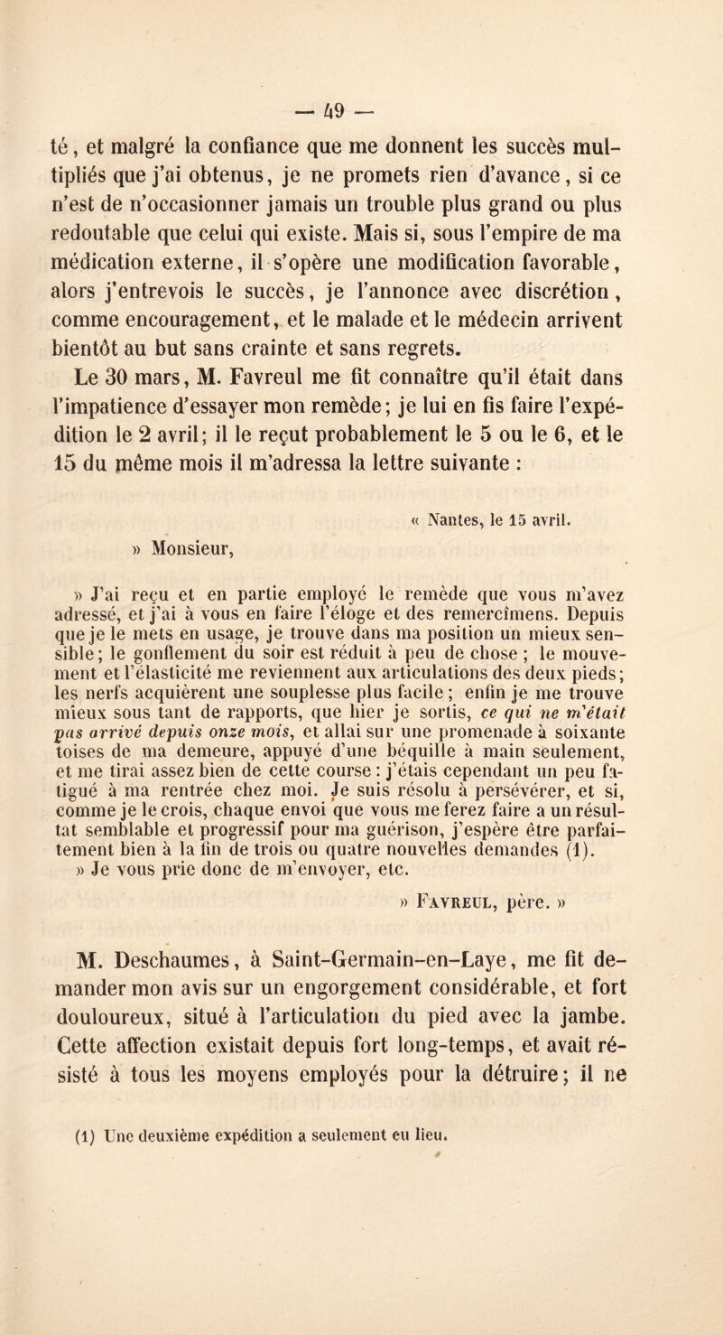 té, et malgré la confiance que me donnent les succès mul- tipliés que j’ai obtenus, je ne promets rien d’avance, si ce n’est de n’occasionner jamais un trouble plus grand ou plus redoutable que celui qui existe. Mais si, sous l’empire de ma médication externe, il s’opère une modification favorable, alors j’entrevois le succès, je l’annonce avec discrétion, comme encouragement, et le malade et le médecin arrivent bientôt au but sans crainte et sans regrets. Le 30 mars, M. Favreul me fit connaître qu’il était dans l’impatience d’essayer mon remède; je lui en fis faire l’expé- dition le 2 avril; il le reçut probablement le 5 ou le 6, et le 15 du même mois il m’adressa la lettre suivante : « Nantes, le 15 avril. » Monsieur, » J’ai reçu et en partie employé le remède que vous m’avez adressé, et j’ai à vous en faire l’éloge et des remercîmens. Depuis que je le mets en usage, je trouve dans ma position un mieux sen- sible; le gonflement du soir est réduit à peu de chose ; le mouve- ment et l’élasticité me reviennent aux articulations des deux pieds; les nerfs acquièrent une souplesse plus facile ; enfin je me trouve mieux sous tant de rapports, que hier je sortis, ce qui ne m'était pas arrivé depuis onze mois, et allai sur une promenade à soixante toises de ma demeure, appuyé d’une béquille à main seulement, et me tirai assez bien de cette course : j’étais cependant un peu fa- tigué à ma rentrée chez moi. Je suis résolu à persévérer, et si, comme je le crois, chaque envoi que vous me ferez faire a un résul- tat semblable et progressif pour ma guérison, j’espère être parfai- tement bien à la fin de trois ou quatre nouvelles demandes (1). )> Je vous prie donc de m’envoyer, etc. » Favreul, père. » M. Deschaumes, à Saint-Germain-en-Laye, me fit de- mander mon avis sur un engorgement considérable, et fort douloureux, situé à l’articulation du pied avec la jambe. Cette affection existait depuis fort long-temps, et avait ré- sisté à tous les moyens employés pour la détruire; il ne (1) Une deuxième expédition a seulement eu lieu.