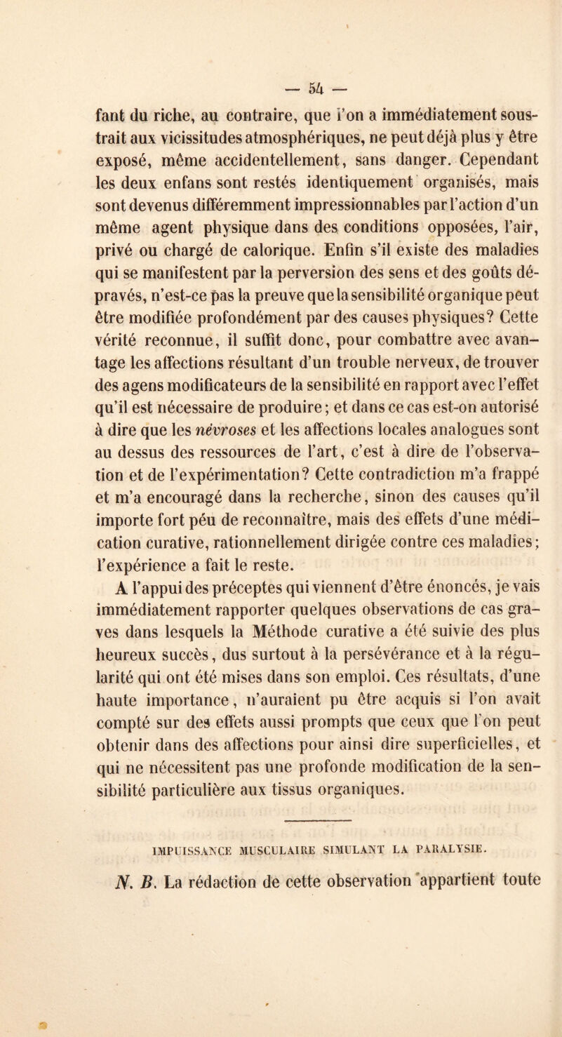 fant du riche, au contraire, que i’on a immédiatement sous- trait aux vicissitudes atmosphériques, ne peut déjà plus y être exposé, même accidentellement, sans danger. Cependant les deux enfans sont restés identiquement organisés, mais sont devenus différemment impressionnables par l’action d’un même agent physique dans des conditions opposées, l’air, privé ou chargé de calorique. Enfin s’il existe des maladies qui se manifestent par la perversion des sens et des goûts dé- pravés, n’est-ce pas la preuve que la sensibilité organique peut être modifiée profondément par des causes physiques? Cette vérité reconnue, il suffit donc, pour combattre avec avan- tage les affections résultant d’un trouble nerveux, de trouver des agens modificateurs de la sensibilité en rapport avec l’effet qu’il est nécessaire de produire ; et dans ce cas est-on autorisé à dire que les névroses et les affections locales analogues sont au dessus des ressources de l’art, c’est à dire de l’observa- tion et de l’expérimentation? Cette contradiction m’a frappé et m’a encouragé dans la recherche, sinon des causes qu’il importe fort péu de reconnaître, mais des effets d’une médi- cation curative, rationnellement dirigée contre ces maladies; l’expérience a fait le reste. A l’appui des préceptes qui viennent d’être énoncés, je vais immédiatement rapporter quelques observations de cas gra- ves dans lesquels la Méthode curative a été suivie des plus heureux succès, dus surtout à la persévérance et à la régu- larité qui ont été mises dans son emploi. Ces résultats, d’une haute importance, n’auraient pu être acquis si l’on avait compté sur des effets aussi prompts que ceux que l'on peut obtenir dans des affections pour ainsi dire superficielles, et qui ne nécessitent pas une profonde modification de la sen- sibilité particulière aux tissus organiques. IMPUISSANCE MUSCULAIRE SIMULANT LA PARALYSIE. JV. B. La rédaction de cette observation appartient toute