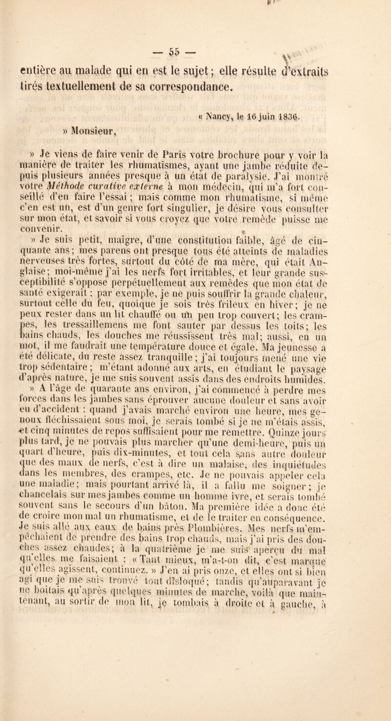 \\ entière au malade qui en est le sujet ; elle résulte d’extraits tirés textuellement de sa correspondance. « Nancy, le 16 juin 1836. » Monsieur, » Je viens de faire venir de Paris votre brochure pour y voir la manière de traiter les rhumatismes, ayant une jambe réduite de- puis plusieurs années presque à un état de paralysie. J’ai montré votre Méthode curative externe à mon médecin, qui m’a fort con- seillé d’en faire l’essai ; mais comme mon rhumatisme, si même c’en est un, est d’un genre fort singulier, je désire vous consulter sur mon état, et savoir si vous croyez que votre remède puisse me convenir. „ » Je suis petit, maigre, d’une constitution faible, âgé de cin- quante ans; mes parens ont presque tous été atteints de maladies nerveuses très fortes, surtout du côté de ma mère, qui était An- glaise; moi-même j’ai les nerfs fort irritables, et leur grande sus- ceptibilité s’oppose perpétuellement aux remèdes que mon état de santé exigerait ; par exemple, je ne puis souffrir la grande chaleur, surtout celle du feu, quoique je sois très frileux en hiver; je ne peux rester dans un lit chauffé ou un peu trop couvert; les cram- pes, les tressaillemens me font sauter par dessus les toits; les bains chauds, les douches me réussissent très mal; aussi, en un mot, il me faudrait une température douce et égale. Ma jeunesse a été délicate, du reste assez tranquille; j’ai toujours mené une vie trop sédentaire ; m’étant adonné aux arts, en étudiant le paysage d après nature, je me suis souvent assis dans des endroits humides. » A l’âge de quarante ans environ, j’ai commencé h perdre mes forces dans les jambes sans éprouver aucune douleur et sans avoir eu d accident : quand j’avais marché environ une heure, mes ge- noux fléchissaient sous moi, je serais tombé si je ne m’étais assis, et cinq minutes de repos suffisaient pour me remettre. Quinze jours plus tard, je ne pouvais plus marcher qu’une demi-heure, puis un quart d’heure, puis dix-minutes, et tout cela sans autre douleur que des maux de nerfs, c’est à dire un malaise, des inquiétudes dans les membres, des crampes, etc. Je ne pouvais appeler cela une maladie; mais pourtant arrivé Sa, il a fallu me soigner; je chancelais sur mes jambes comme un homme ivre, et serais tombé souvent sans le secours d’un bâton. Ma première idée a donc été de croire mon mal un rhumatisme, et de le traiter en conséquence. Je suis allé aux eaux de bains près Plombières. Mes nerfs m’em- pêchaient de prendre des bains trop chauds, mais j’ai pris des dou- ches assez chaudes; à la quatrième je me suis aperçu du mal quelles me faisaient : «Tant mieux, m’a-t-on dit, c’est marque qu elles agissent, continuez. » J’en ai pris onze, et elles ont si bien