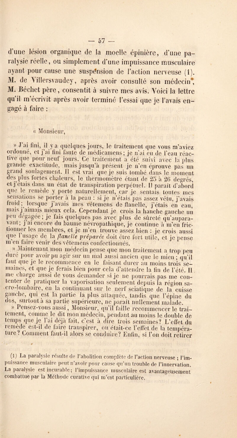 d’une lésion organique de la moelle épinière, d’une pa- ralysie réelle, ou simplement d’une impuissance musculaire ayant pour cause une suspension de l’action nerveuse (1). M. de \illersvaudcy, après avoir consulté son médecin* M. Béchet père, consentit à suivre mes avis. Voici la lettre qu’il m’écrivit après avoir terminé l’essai que je l’avais en- gagé à faire ; « Monsieur, » J’ai fini, il y a quelques jours, le traitement que vous m’aviez ordonné, et j’ai fini faute de médieamens; je n’ai eu de l’eau réac- tive que pour neuf jours. Ce traitement a été suivi avec la plus grande exactitude, mais jusqu’à présent je n’en éprouve pas un grand soulagement. Ï1 est vrai que je suis tombé dans le moment des plus fortes chaleurs, le thermomètre étant de 25 à 26 degrés, et j’étais dans un état de transpiration perpétuel. I! parait d’abord que le remède y porte naturellement, car je semais toutes mes sensations se porter à la peau : si je n’étais pas assez vêtu, j’avais froid ; lorsque j’avais mes vêtemcns de tïanelle, j’étais en eau mais j’aimais mieux cela. Cependant je crois la hanche gauche un peu dégagée ; je fais quelques pas avec plus de sûreté qu’aupara- yant; j’ai encore du baume névropathique, je continue à m’en fric- tionner les membres, et je m’en trouve assez bien : je crois aussi que l’usage de la flanelle préparée doit être fort utile, et je pense m en faire venir des vêtemens confectionnés. » Maintenant mon médecin pense que mon traitement a trop peu duré pour avoir pu agir sur un mal aussi ancien que le mien ; qu’il tant que je le recommence en le faisant durer au moins trois se- maines, et que je ferais bien pour cela d’attendre la fin de l’été. Il me charge aussi de vous demander si je ne pourrais pas me con- tenter ne pratiquer la vaporisation seulement depuis la région sa- cro-lombaire, en la continuant sur le nerf sciatique de la cuisse gauche, qui est la partie la plus attaquée, tandis que l’épine du nos, surtout à sa partie supérieure, ne paraît nullement malade. » Pensez-vous aussi, Monsieur, qu’il faille recommencer le trai- tement, comme le dit mon médecin, pendant au moins le double de temps que je l’ai déjà fait, c’est à dire trois semaines? L’effet du remède est-il de faire transpirer, ou était-ce l’effet de la tempéra- ture? Comment faut-il alors se conduire? Enfin, si l’on doit retirer (l) La paralysie résulte de l’abolition complète de l’action nerveuse ; l’im- puissance musculaire peut n’avoir pour cause qu’un trouble de l’innervation. La paralysie est incurable; l’impuissance musculaire est avantageusement combattue par la Méthode curative qui m’est particulière,