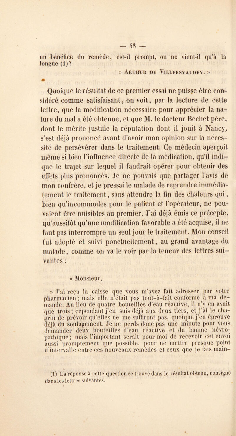 un bénéfice du remède, est-il prompt, ou ne vient-il qu'à la longue (1)? » Ar t hcr de Villersv àude y . » 4» Quoique le résultat de ce premier essai ne puisse être con- sidéré comme satisfaisant, on voit, par la lecture de cette lettre, que la modification nécessaire pour apprécier la na- ture du mal a été obtenue, et que M. le docteur Béchet père, dont le mérite justifie la réputation dont il jouit à Nancy, s’est déjà prononcé avant d’avoir mon opinion sur la néces- sité de persévérer dans le traitement. Ce médecin aperçoit même si bien l’influence directe de la médication, qu’il indi- que le trajet sur lequel il faudrait opérer pour obtenir des effets plus prononcés. Je ne pouvais que partager l’avis de mon confrère, et je pressai le malade de reprendre immédia- tement le traitement, sans attendre la fin des chaleurs qui, bien qu’incommodes pour le patient et l’opérateur, ne pou- vaient être nuisibles au premier. J’ai déjà émis ce précepte, qu’aussitôt qu’une modification favorable a été acquise, il ne faut pas interrompre un seul jour le traitement. Mon conseil fut adopté et suivi ponctuellement, au grand avantage du malade, comme on va le voir par la teneur des lettres sui- vantes : « Monsieur, » J’ai reçu la caisse que vous m’avez fait adresser par votre pharmacien ; mais elle n’était pas toüt-à-fait conforme à ma de- mande. Au lieu de quatre bouteilles d’eau réactive, il n’y en avait que trois; cependant j’en suis déjà aux deux tiers, et j’ai le cha- grin de prévoir qu’elles ne me suffiront pas, quoique j’en éprouve déjà du soulagement. Je ne perds donc pas une minute pour vous demander deux bouteilles d’eau réactive et du baume névro- pathique; mais l’important serait pour moi de recevoir cet envoi aussi promptement que possible, pour ne mettre presque point d’intervalle entre ces nouveaux remèdes et ceux que je fais main- (1) La réponse à cette question se trouve dans le résultat obtenu, consigné dans les lettres suivantes.