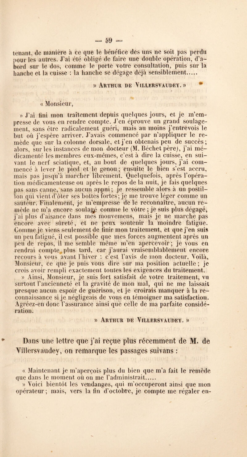 tenant, de manière à ce que le bénéfice des uns ne soit pas perdu pour les autres. J’ai été obligé de faire une double opération, d’a- bord sur le dos, comme le porte votre consultation, puis sur la hanche et la cuisse : la hanche se dégage déjà sensiblement » Arthur de Yillersvaudey. » « Monsieur, » J’ai fini mon traitement depuis quelques jours, et je m’em- presse de vous en rendre compte. J’en éprouve un grand soulage- ment, sans être radicalement guéri, mais au moins j’entrevois le but où j’espère arriver. J’avais commencé par n’appliquer le re- mède que sur la colonne dorsale, et j’en obtenais peu de succès ; alors, sur les instances de mon docteur (M. Béchet père), j’ai mé- dicamenté les membres eux-mêmes, c’est à dire la cuisse, en sui- vant le nerf sciatique, et, au bout de quelques jours, j’ai com- mencé à lever le pied et le genou ; ensuite le bien s’est accru, mais pas jusqu’à marcher librement. Quelquefois, après l’opéra- tion médicamenteuse ou après le repos de la nuit, je fais quelques pas sans canne, sans aucun appui; je ressemble alors à un postil- lon qui vient d’ôter ses bottes fortes; je me trouve léger comme un sauteur. Finalement, je m’empresse de le reconnaître, aucun re- mède ne m’a encore soulagp comme le vôtre ; je suis plus dégagé, j’ai plus d’aisance dans mes mouvemens, mais je ne marche pas encore avec sûreté, et ne peux soutenir la moindre fatigue. Comme je viens seulement de finir mon traitement, et que j’en suis un peu fatigué, il est possible que mes forces augmentent après un peu de repos, il me semble même m’en apercevoir; je vous en rendrai compte plus tard, car j’aurai vraisemblablement encore recours à vous avant l’hiver : c’est l’avis de mon docteur. Yoilà, Monsieur, ce que je puis vous dire sur ma position actuelle ; je crois avoir rempli exactement toutes les exigences du traitement. » Ainsi, Monsieur, je suis fort satisfait de votre traitement, vu surtout l’ancienneté et la gravité de mon mal, qui ne me laissait presque aucun espoir de guérison, et je croirais manquer à la re- connaissance si je négligeais de vous en témoigner ma satisfaction. Agréez-en donc l’assurance ainsi que celle de ma parfaite considé- ration. » Arthur de Yillersvaudey. » Dans une lettre que j’ai reçue plus récemment de M. de Yillersvaudey, on rertiarque les passages suivans : « Maintenant je m’aperçois plus du bien que m’a fait le remède que dans le moment où on me l’administrait » Yoici bientôt les vendanges, qui m’occuperont ainsi que mon opérateur ; mais, vers la fin d’octobre, je compte me régaler en-