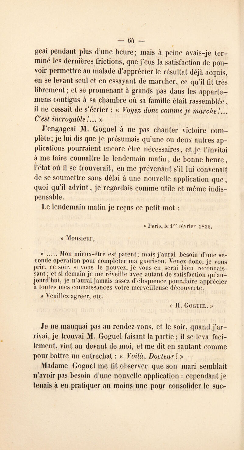 geai pendant plus d’une heure; mais à peine avais-je ter- miné les dernières frictions, que j’eus la satisfaction de pou- voir permettre au malade d’apprécier le résultat déjà acquis, en se levant seul et en essayant de marcher, ce qu’il fit très librement ; et se promenant à grands pas dans les apparte- nons contigus à sa chambre où sa famille était rassemblée, il ne cessait de s’écrier : « Voyez donc comme je marche !... C’est incroyable!... » J’engageai M. Goguel à ne pas chanter victoire com- plète; je lui dis que je présumais qu’une ou deux autres ap- plications pourraient encore être nécessaires, et je l’invitai à me faire connaître le lendemain matin, de bonne heure, l’état où il se trouverait, en me prévenant s’il lui convenait de se soumettre sans délai à une nouvelle application que, quoi qu’il advînt, je regardais comme utile et même indis- pensable. Le lendemain matin je reçus ce petit mot : « Paris, le 1er février 1836. » Monsieur, » Mon mieux-être est patent; mais j’aurai besoin d’une se- conde opération pour compléter ma guérison. Venez donc, je vous prie, ce soir, si vous le pouvez, je vous en serai bien reconnais- sant; et si demain je me réveille avec autant de satisfaction qu’au- jourd’hui, je n’aurai jamais assez d’éloquence pour-faire apprécier à toutes mes connaissances votre merveilleuse découverte. » Veuillez agréer, etc. » H. Goguel. » Je ne manquai pas au rendez-vous, et le soir, quand j’ar- rivai, je trouvai M. Goguel faisant la partie ; il se leva faci- lement, vint au devant de moi, et me dit en sautant comme pour battre un entrechat : « Voilà, Docteur! » Madame Goguel me fit observer que son mari semblait n’avoir pas besoin d’une nouvelle application : cependant je tenais à en pratiquer au moins une pour consolider le suc-