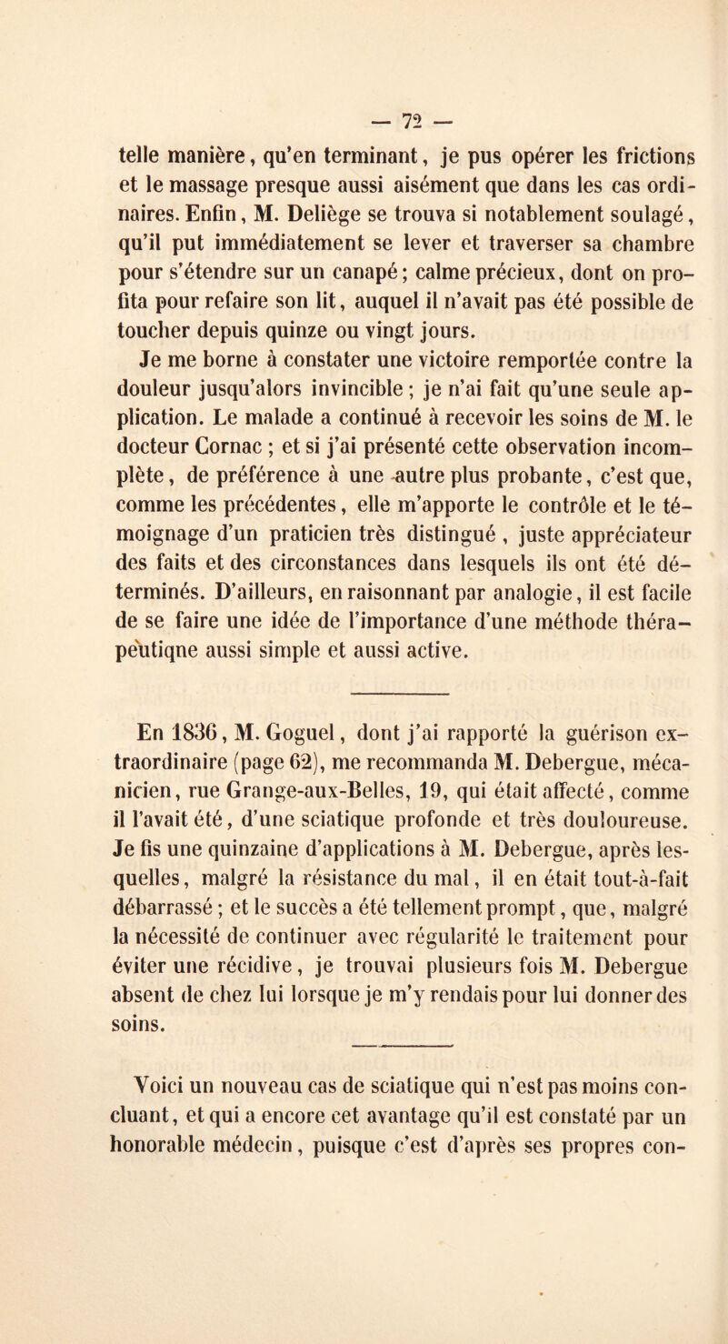 telle manière » qu’en terminant, je pus opérer les frictions et le massage presque aussi aisément que dans les cas ordi- naires. Enfin, M. Deliège se trouva si notablement soulagé, qu’il put immédiatement se lever et traverser sa chambre pour s’étendre sur un canapé ; calme précieux, dont on pro- fita pour refaire son lit, auquel il n’avait pas été possible de toucher depuis quinze ou vingt jours. Je me borne à constater une victoire remportée contre la douleur jusqu’alors invincible ; je n’ai fait qu’une seule ap- plication. Le malade a continué à recevoir les soins de M. le docteur Cornac ; et si j’ai présenté cette observation incom- plète, de préférence à une autre plus probante, c’est que, comme les précédentes, elle m’apporte le contrôle et le té- moignage d’un praticien très distingué , juste appréciateur des faits et des circonstances dans lesquels ils ont été dé- terminés. D’ailleurs, en raisonnant par analogie, il est facile de se faire une idée de l’importance d’une méthode théra- peutique aussi simple et aussi active. En 1836, M. Goguel, dont j’ai rapporté la guérison ex- traordinaire (page 62), me recommanda M. Debergue, méca- nicien, rue Grange-aux-BelIes, 19, qui était affecté, comme il l’avait été, d’une sciatique profonde et très douloureuse. Je fis une quinzaine d’applications à M. Debergue, après les- quelles, malgré la résistance du mal, il en était tout-à-fait débarrassé ; et le succès a été tellement prompt, que, malgré la nécessité de continuer avec régularité le traitement pour éviter une récidive, je trouvai plusieurs fois M. Debergue absent de chez lui lorsque je m’y rendais pour lui donner des soins. Voici un nouveau cas de sciatique qui n’est pas moins con- cluant, et qui a encore cet avantage qu’il est constaté par un honorable médecin, puisque c’est d’après ses propres con-