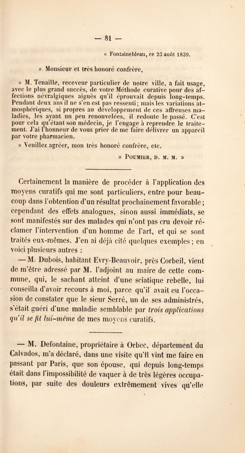 « Fontainebleau, ce 23 août 1839. » Monsieur et très honoré confrère, » M. Tenaille, receveur particulier de notre ville, a fait usage, avec le plus grand succès, de votre Méthode curative pour des af- fections névralgiques aiguës qu’il éprouvait depuis long-temps. Pendant deux ans il ne s’en est pas ressenti; mais les variations at- mosphériques, si propres au développement de ces affreuses ma- ladies, les ayant un peu renouvelées, il redoute le passé. C’est pour cela qu’étant son médecin, je l’engage à reprendre le traite- ment. J’ai l’honneur de vous prier de me faire délivrer un appareil par votre pharmacien. » Veuillez agréer, mon très honoré confrère, etc. » PoUMIER, D. M. M. » Certainement la manière de procéder à l’application des moyens curatifs qui me sont particuliers, entre pour beau- coup dans l'obtention d’un résultat prochainement favorable ; cependant des effets analogues, sinon aussi immédiats, se sont manifestés sur des malades qui n’ont pas cru devoir ré- clamer l’intervention d’un homme de l’art, et qui se sont traités eux-mêmes. J’en ai déjà cité quelques exemples ; en voici plusieurs autres : — M. Dubois, habitant Evry-Beauvoir, près Corbeil, vient de m’être adressé par M. l’adjoint au maire de cette com- mune, qui, le sachant atteint d’une sciatique rebelle, lui conseilla d’avoir recours à moi, parce qu’il' avait eu l’occa- sion de constater que le sieur Serré, un de ses administrés, s’était guéri d’une maladie semblable par trois applications qu’il se fit lui-même de mes moyens curatifs. — M. Defontaine, propriétaire à Orbec, département du Calvados, m’a déclaré, dans une visite qu’il vint me faire en passant par Paris, que son épouse, qui depuis long-temps était dans l’impossibilité de vaquer à de très légères occupa- tions, par suite des douleurs extrêmement vives qu’elle