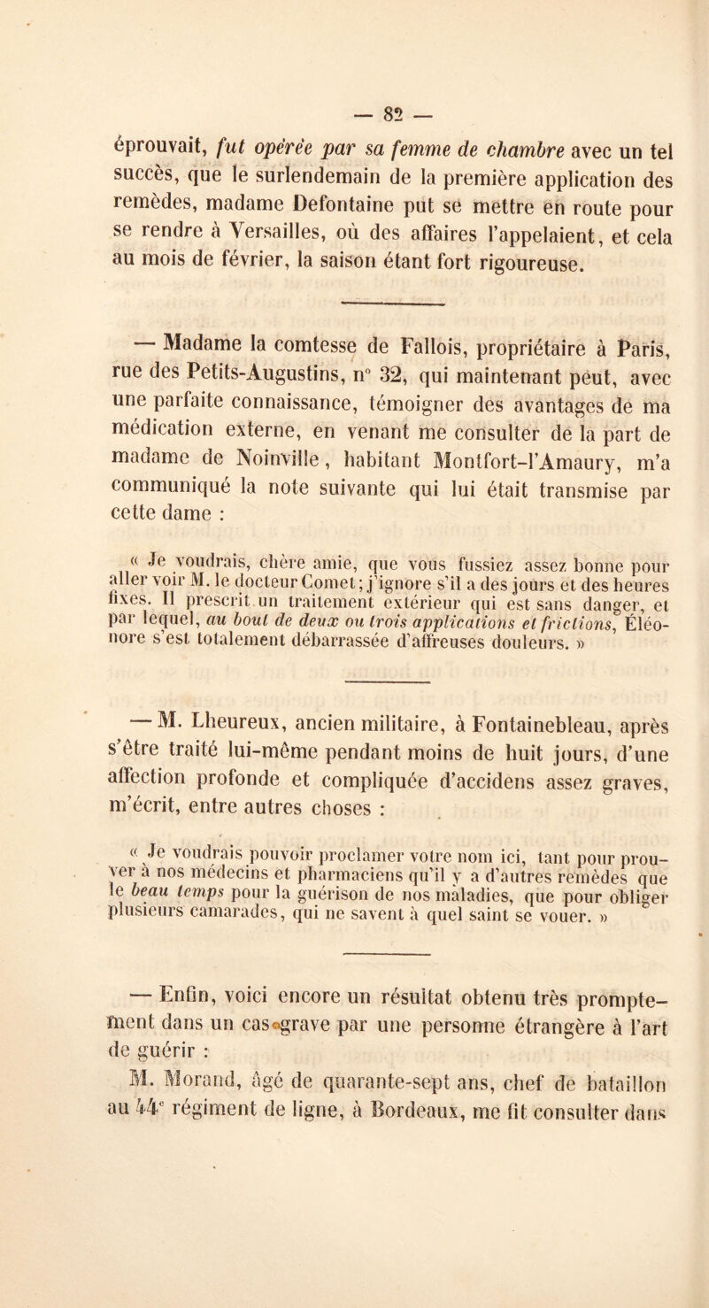 éprouvait, fut opérée par sa femme de chambre avec un tel succès, que le surlendemain de la première application des remèdes, madame Defontaine put se mettre en route pour se rendre h Versailles, où des affaires l’appelaient, et cela au mois de février, la saison étant fort rigoureuse. Madame la comtesse de Fallois, propriétaire à Paris, rue des Petits-Augustins, n° 32, qui maintenant peut, avec une parfaite connaissance, témoigner des avantages de ma médication externe, en venant me consulter de la part de madame de No invil le, habitant Montfort-l’Amaury, m’a communiqué la note suivante qui lui était transmise par cette dame : « Je voudrais, chère amie, que vous fussiez assez bonne pour aller voir M. le docteur Cornet ; j’ignore s’il a des jours et des heures hxes. Il prescrit un traitement extérieur qui est sans danger, et par lequel, au bout de deux ou trois applications et frictions, Eléo- nore s’est totalement débarrassée d’affreuses douleurs. » M. Lheureux, ancien militaire, à Fontainebleau, après s’être traité lui-même pendant moins de huit jours, d’une affection profonde et compliquée d’accidens assez graves, m’écrit, entre autres choses : « Je voudrais pouvoir proclamer votre nom ici, tant pour prou- ver a nos médecins et pharmaciens qu’il y a d’autres remèdes que le beau temps pour la guérison de nos maladies, que pour obliger plusieurs camarades, qui ne savent «à quel saint se vouer. » — EnOn, voici encore un résultat obtenu très prompte- ment dans un cas «grave par une personne étrangère à l’art de guérir : M. Morand, âgé de quarante-sept ans, chef de bataillon au 44e régiment de ligne, à Bordeaux, me fit consulter dans