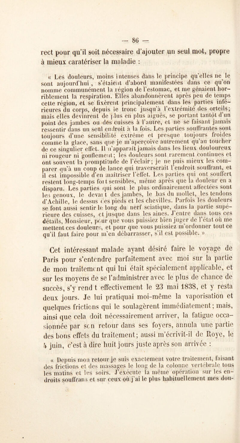 rect pour qu’il soit nécessaire d’ajouter un seul mot, propre à mieux caratériser la maladie : « Les douleurs, moins intenses dans le principe qu’elles ne le sont aujourd’hui, s’étaient d’abord manifestées dans ce qu’on nomme communément la région de l’estomac, et me gênaient hor- riblement la respiration. Elles abandonnèrent après peu de temps celte région, et se fixèrent principalement dans les parties infé- rieures du corps, depuis le tronc jusqu’à l’extrémité des orteils; mais elles devinrent de plus en plus aiguës, se portant tantôt d’un point des jambes ou des cuisses à l’autre, et ne se faisant jamais ressentir dans un seul endroit à la fois. Les parties souffrantes sont toujours d’une sensibilité extrême et presque toujours froides comme la glace, sans que je m’aperçoive autrement qu’au toucher de ce singulier effet. Il n’apparaît jamais dans les lieux douloureux ni rougeur ni gonflement; les douleurs sont rarement continues et ont souvent la'promptitude de l’éclair; je ne puis mieux les com- parer qu’à un coup de lance qui traverserait 1 endroit souffrant, et il est impossible d’en maîtriser l’effet. Les parties qui ont souffert restent long-temps foi t sensibles, même après que la douleur en a disparu. Les parties qui sont le plus ordinairement affectées sont les genoux, le devai t des jambes, le bas du mollet, les tendons d’Achille, le dessus des pieds et les chevilles. Parfois les douleurs se font aussi sentir le long du nerf sciatique, dans la partie supé- rieure des cuisses, et jusque dans les aines. J’entre dans tous ces détails, Monsieur, peur que vous puissiez bien juger de l’état où me mettent ces douleurs, et pour que vous puissiez m’ordonner tout ce qu’il faut faire pour m’en débarrasser, s’il est possible. » Cet intéressant malade ayant désiré faire le voyage de Paris pour s’entendre parfaitement avec moi sur la partie de mon traitement qui lui était spécialement applicable, et sur les moyens de se l’administrer avec le plus de chance de succès, s’y rend t effectivement le 23 mai 1838, et y resta deux jours. Je lui pratiquai moi-même la vaporisation et quelques frictions qui le soulagèrent immédiatement; mais, ainsi que cela doit nécessairement arriver, la fatigue occa- sionnée par sen retour dans ses foyers, annula une partie des bons effets du traitement; aussi m’écrivit-il de Roye, le h juin, c’est à dire huit jours juste après son arrivée : « Depuis mon retour je suis exactement votre traitement, faisant des frictions et des massages le long de la colonne vertébrale tous les matins et les soirs. J’exécute la même opération sur les en- droits souffrants et sur ceux où j’ai le plus habituellement mes don-