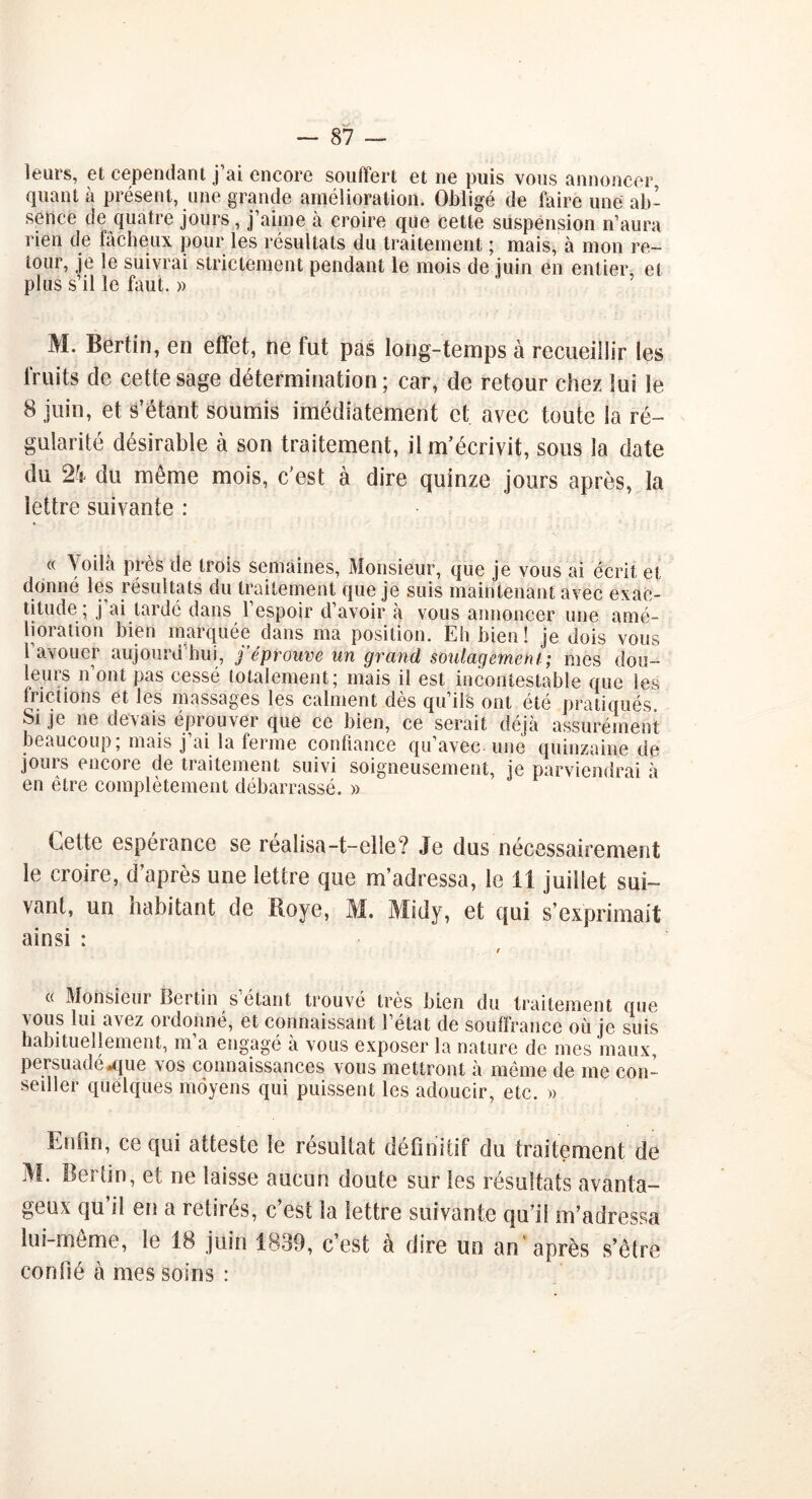 leurs, et cependant j’ai encore souffert et ne puis vous annoncer quanta présent, une grande amélioration. Obligé de faire une ab- sence de quatre jours , j’aime à croire que cette suspension n’aura rien de fâcheux pour les résultats du traitement ; mais, à mon re- tour, je le suivrai strictement pendant le mois de juin en entier, et plus s’il le faut. » M. Bertin, en effet, ne fut pas long-temps à recueillir les fruits de cette sage détermination; car, de retour chez lui le 8 juin, et s’étant soumis imédiatement et avec toute la ré- gularité désirable à son traitement, il m’écrivit, sous la date du 24 du même mois, c'est à dire quinze jours après, la lettre suivante : « Voilà près de trois semaines, Monsieur, que je vous ai écrit et donné les résultats du traitement que je suis maintenant avec exac- titude ; j’ai lardé dans l’espoir d’avoir à vous annoncer une amé- lioiation bien marquée dans ma position. Eh bien! je dois vous l’avouer aujourd’hui, j’éprouve un grand soulagement; mes dou- leurs n’ont pas cessé totalement; mais il est incontestable que les frictions et les massages les calment dès qu’ils ont été pratiqués Si je ne devais éprouver que ce bien, ce serait déjà assurément beaucoup; mais j’ai la ferme conliance qu’avec une quinzaine de jours encore de traitement suivi soigneusement, je parviendrai à en être complètement débarrassé. » Eette espérance se réalisa —t—elleŸ Je dus nécessairement le croire, d’après une lettre que m’adressa, le il juillet sui- vant, un habitant de Iloye, M. Midy, et qui s’exprimait ainsi : « Monsieur Bertin s’étant trouvé très bien du traitement que vous lui avez ordonné, et connaissant l’état de souffrance où je suis habituellement, m’a engagé à vous exposer la nature de mes maux, persuadé .que vos connaissances vous mettront à même de me con- seiller quelques moyens qui puissent les adoucir, etc. » Enfin, ce qui atteste le résultat définitif du traitement de M. Berlin, et ne laisse aucun doute sur les résultats avanta- geux qu’il en a retirés, c’est la lettre suivante qu’il m’adressa lui-même, le 18 juin 1839, c’est à dire un an après s’être confié à mes soins :