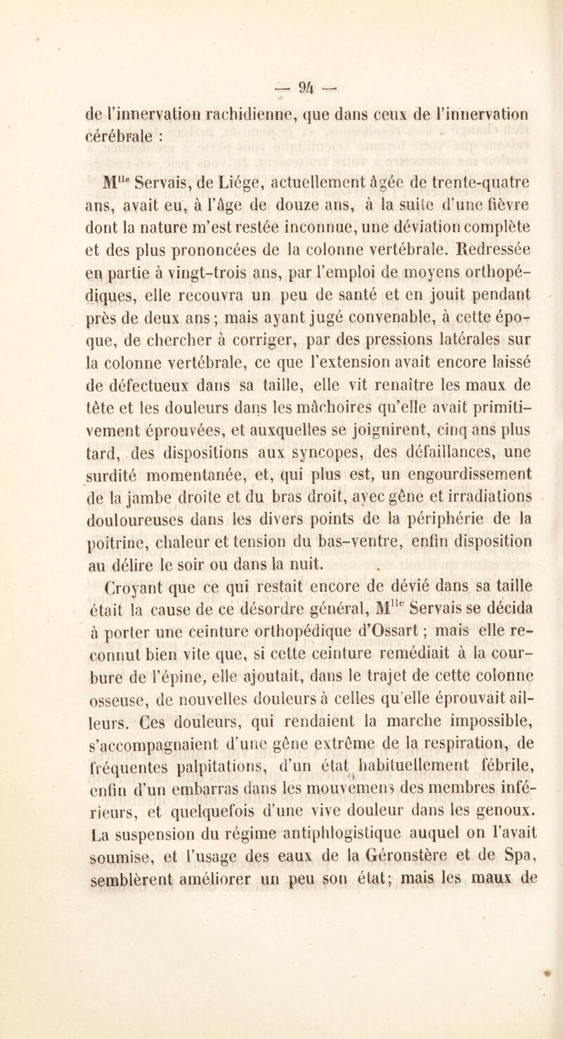 de l’innervation rachidienne, que dans ceux de l’innervation cérébrale : Mlle Servais, de Liège, actuellement âgée de trente-quatre ans, avait eu, à l’âge de douze ans, à la suite d’une fièvre dont la nature m’est restée inconnue, une déviation complète et des plus prononcées de la colonne vertébrale. Redressée en partie à vingt-trois ans, par l’emploi de moyens orthopé- diques, elle recouvra un peu de santé et en jouit pendant près de deux ans ; mais ayant jugé convenable, à cette épo- que, de chercher à corriger, par des pressions latérales sur la colonne vertébrale, ce que l’extension avait encore laissé de défectueux dans sa taille, elle vit renaître les maux de tête et les douleurs dans les mâchoires qu’elle avait primiti- vement éprouvées, et auxquelles se joignirent, cinq ans plus tard, des dispositions aux syncopes, des défaillances, une surdité momentanée, et, qui plus est, un engourdissement de la jambe droite et du bras droit, avec gêne et irradiations douloureuses dans les divers points de la périphérie de la poitrine, chaleur et tension du bas-ventre, enfin disposition au délire le soir ou dans la nuit. Croyant que ce qui restait encore de dévié dans sa taille était la cause de ce désordre général, Mlle Servais se décida à porter une ceinture orthopédique d’Ossart ; mais elle re- connut bien vite que, si cette ceinture remédiait à la cour- bure de l’épine, elle ajoutait, dans le trajet de cette colonne osseuse, de nouvelles douleurs à celles qu elle éprouvait ail- leurs. Ces douleurs, qui rendaient la marche impossible, s’accompagnaient d’une gêne extrême de la respiration, de fréquentes palpitations, d’un état habituellement fébrile, enfin d’un embarras dans les mouvement des membres infé- rieurs, et quelquefois d’une vive douleur dans les genoux. La suspension du régime antiphlogistique auquel on l’avait soumise, et l’usage des eaux de la Géronstère et de Spa, semblèrent améliorer un peu son état; mais les maux de