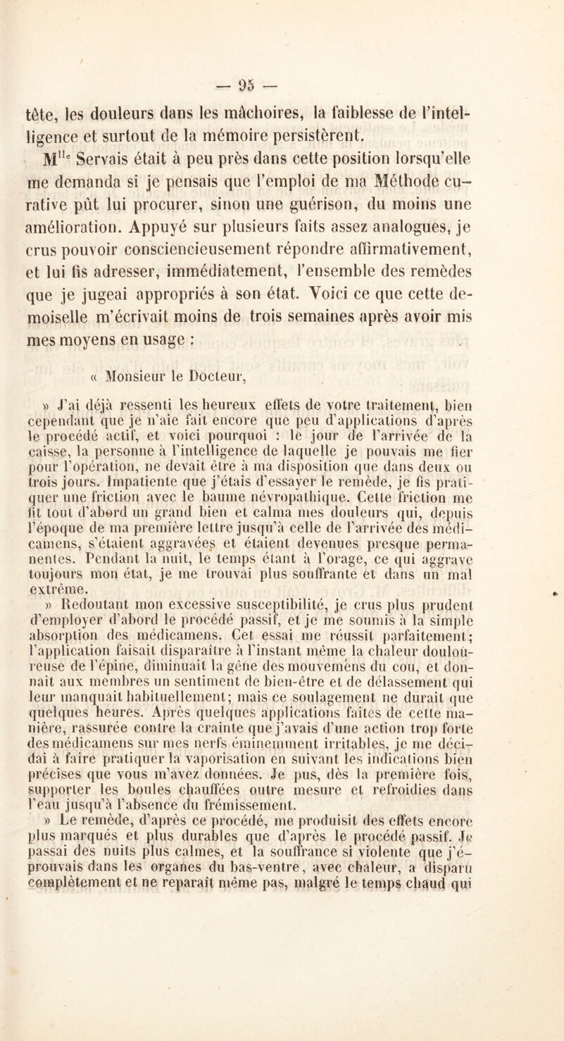 tête, les douleurs dans les mâchoires, la faiblesse de l’intel- ligence et surtout de la mémoire persistèrent. Mlle Servais était à peu près dans cette position lorsqu’elle me demanda si je pensais que l’emploi de ma Méthode cu- rative pût lui procurer, sinon une guérison, du moins une amélioration. Appuyé sur plusieurs faits assez analogues, je crus pouvoir consciencieusement répondre affirmativement, et lui fis adresser, immédiatement, l’ensemble des remèdes que je jugeai appropriés à son état. Voici ce que cette de- moiselle m’écrivait moins de trois semaines après avoir mis mes moyens en usage : « Monsieur le Docteur, » J’ai déjà ressenti les heureux effets de votre traitement, bien cependant que je n’aie fait encore que peu d’applications d’après le procédé actif, et voici pourquoi : le jour de l’arrivée de la caisse, la personne à l’intelligence de laquelle je pouvais me fier pour l’opération, ne devait être à ma disposition que dans deux ou trois jours. Impatiente que j’étais d’essayer le remède, je fis prati- quer une friction avec le baume névropathique. Celte friction me fit tout d’abord un grand bien et calma mes douleurs qui, depuis l’époque de ma première lettre jusqu’à celle de l’arrivée des medi- camens, s’étaient aggravées et étaient devenues presque perma- nentes. Pendant la nuit, le temps étant à l’orage, ce qui aggrave toujours mon état, je me trouvai plus souffrante et dans un mal extrême. » Redoutant mon excessive susceptibilité, je crus plus prudent d’employer d’abord le procédé passif, et je me soumis à la simple absorption des médicamens. Cet essai me réussit parfaitement; l’application faisait disparaître à l’instant même la chaleur doulou- reuse de l’épine, diminuait la gêne desmouveméns du cou, et don- nait aux membres un sentiment de bien-être et de délassement qui leur manquait habituellement; mais ce soulagement ne durait que quelques heures. Après quelques applications faites de cette ma- nière, rassurée contre la crainte que j’avais d’une action trop forte des médicamens sur mes nerfs éminemment irritables, je me déci- dai à faire pratiquer la vaporisation en suivant les indications bien précises que vous m’avez données. Je pus, dès la première fois, supporter les boules chauffées outre mesure et refroidies dans l’eau jusqu’à l’absence du frémissement. » Le remède, d’après ce procédé, me produisit des effets encore plus marqués et plus durables que d’après le procédé passif. Je passai des nuits plus calmes, et la souffrance si violente que j’é- prouvais dans les organes du bas-ventre, avec chaleur, a disparu complètement et ne reparaît même pas, malgré le temps chaud qui