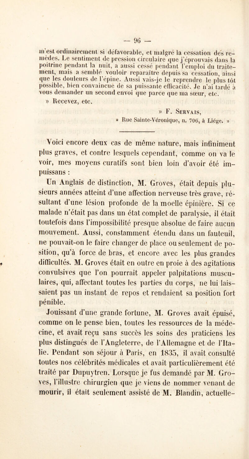 m’est ordinairement sç défavorable, et malgré la cessation dés re- mèdes. Le sentiment de pression circulaire que j’éprouvais dans la poitrine pendant la nuit, a aussi cessé pendant l’emploi du traite- ment, mais a semblé vouloir reparaître depuis sa cessation, ainsi que les douleurs de l’épine. Aussi vais-je le reprendre le plus tôt possible, bien convaincue de sa puissante efficacité. Je n’ai tardé à vous demander un second envoi que parce que ma sœur, etc. » Recevez, etc. » F. Servais, » Rue Sainte-Véronique, n. 706, à Liège. » Voici encore deux cas de même nature, mais infiniment plus graves, et contre lesquels cependant, comme on va le voir, mes moyens curatifs sont bien loin d’avoir été im- puissans : Un Anglais de distinction, M. Groves, était depuis plu- sieurs années atteint d’une affection nerveuse très grave, ré- sultant d’une lésion profonde de la moelle épinière. Si ce malade n’était pas dans un état complet de paralysie, il était toutefois dans l’impossibilité presque absolue de faire aucun mouvement. Aussi, constamment étendu dans un fauteuil, ne pouvait-on le faire changer de place ou seulement de po- sition, qu’à force de bras, et encore avec les plus grandes difficultés. M. Groves était en outre en proie à des agitations convulsives que l’on pourrait appeler palpitations muscu- laires, qui, affectant toutes les parties du corps, ne lui lais- saient pas un instant de repos et rendaient sa position fort pénible. Jouissant d’une grande fortune, M. Groves avait épuisé, comme on le pense bien, toutes les ressources de la méde- cine, et avait reçu sans succès les soins des praticiens les plus distingués de l’Angleterre, de l’Allemagne et de l’Ita- lie. Pendant son séjour à Paris, en 1835, il avait consulté toutes nos célébrités médicales et avait particulièrement été traité par Dupuytren. Lorsque je fus demandé par M. Gro- ves, l’illustre chirurgien que je viens de nommer venant de mourir, il était seulement assisté de M. Blandin, actuelle-