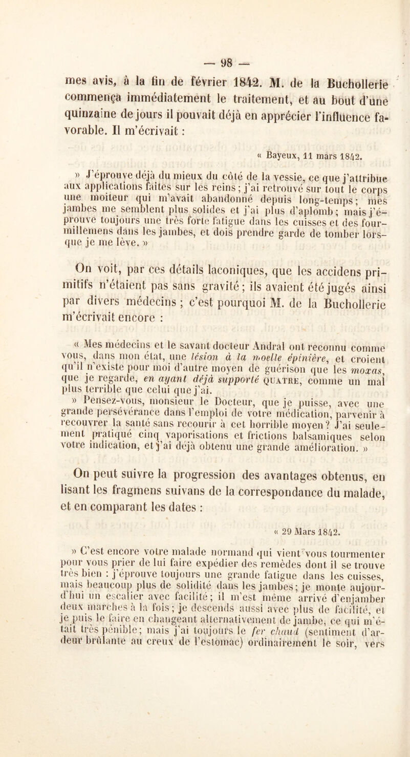 mes avis, à la fin de février 1842. M. de la Buchollerie commença immédiatement le traitement, et au bout d’une quinzaine de jours il pouvait déjà en apprécier l'influence fa- vorable. Il m’écrivait : « Bayeux, 11 mars 1842. » J’éprouve déjà du mieux du côté de la vessie, ce que j’attribue aux applications faites sur les reins; j’ai retrouvé sur tout le corps une moiteur qui m’avait abandonné depuis long-temps; mes jambes me semblent plus solides et j’ai plus d’aplomb; mais j’é- prouve toujours une très forte fatigue dans les cuisses et des four- millemens dans les jambes, et dois prendre garde de tomber lors- que je me lève. » On voit, par ces détails laconiques, que les accidens pri- mitifs n’étaient pas sans gravité; ils avaient été jugés ainsi par divers médecins ; c’est pourquoi M. de la Buchollerie m’écrivait encore : w Mes médecins et le savant docteur Andral ont reconnu comme vous, dans mon état, une lésion à la moelle épinière, et croient qu’il n’existe pour moi d’autre moyen de guérison que les moxas, que je regarde, en ayant déjà supporté quatre, comme un mai plus terrible que celui que j’ai. » Pensez-vous, monsieur le Docteur, que je puisse, avec une grande persévérance dans 1 emploi de votre médication, parvenir à recouvrer la santé sans recourir à cet horrible moyen? J’ai seule- ment pratiqué cinq vaporisations et frictions balsamiques selon votre indication, et j’ai déjà obtenu une grande amélioration. « On peut suivre la progression des avantages obtenus, en lisant les fragmens suivans de la correspondance du malade, et en comparant les dates : « 29 Mars 1842. » C’est encore votre malade normand qui vienCvous tourmenter pour vous prier de lui faire expédier des remèdes dont il se trouve très bien : j’éprouve toujours une grande fatigue dans les cuisses, mais beaucoup plus de solidité dans les jambes; je monte aujour- d’hui un escalier avec facilité; il m’est même arrivé d’enjamber deux marches à la fois; je descends aussi avec plus de facilité, ei je puis le faire en changeant alternativement de jambe, ce qui m’é- tait très pénible; mais j’ai toujours le fer chaud (sentiment d’ar- deur brûlante au creux de l’estomac) ordinairement le soir, vers