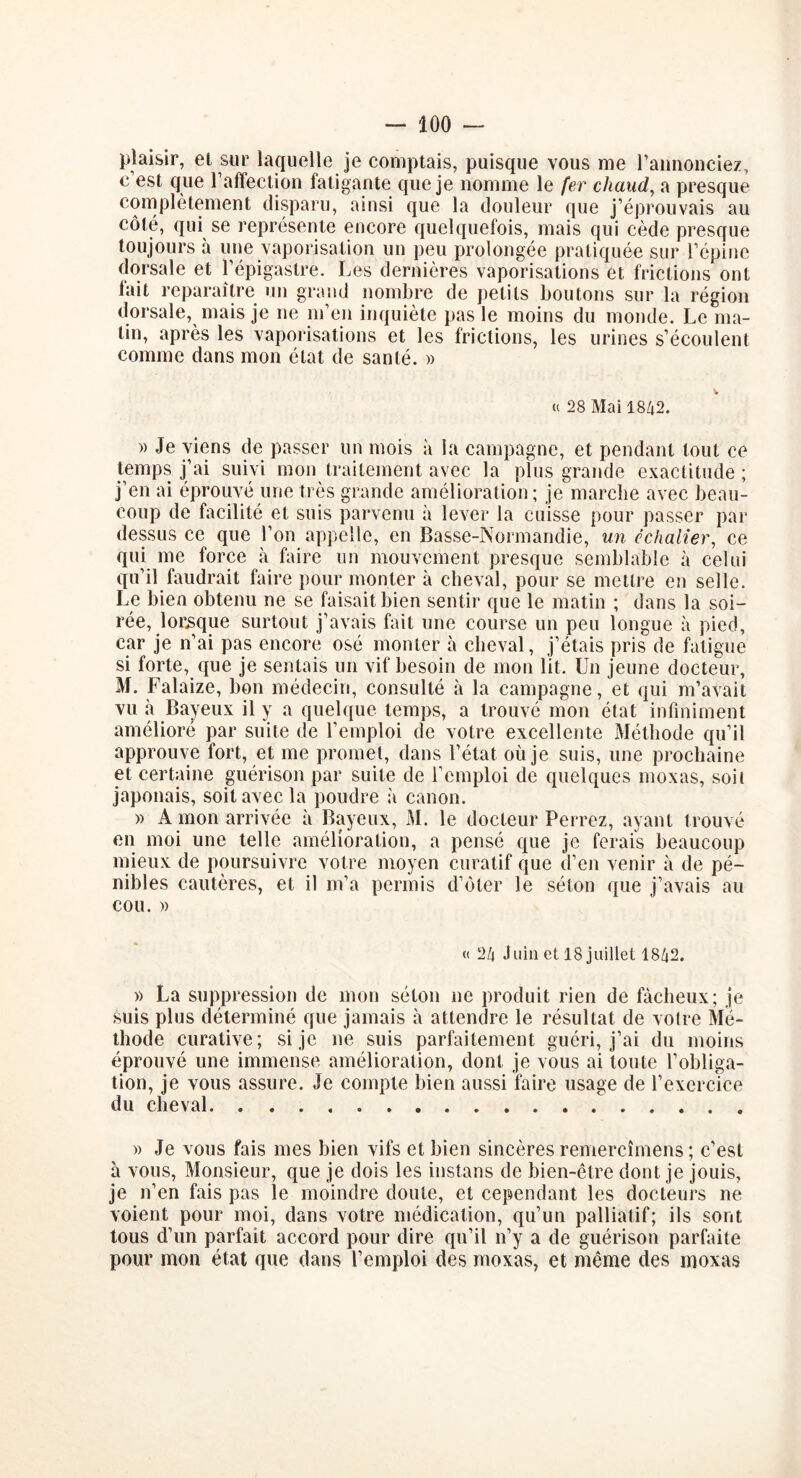 plaisir, et sur laquelle je comptais, puisque vous me l'annonciez, e est que l'affection fatigante que je nomme le fer chaud, a presque complètement disparu, ainsi que la douleur que j’éprouvais au côté, qui se représente encore quelquefois, mais qui cède presque toujours h une vaporisation un peu prolongée pratiquée sur l’épine dorsale et l’épigastre. Les dernières vaporisations et frictions ont fait reparaître un grand nombre de petits boulons sur la région dorsale, mais je ne m’en inquiète pas le moins du monde. Le ma- lin, après les vaporisations et les frictions, les urines s’écoulent comme dans mon état de santé. » « 28 Mai 1842. » Je viens de passer un mois à la campagne, et pendant tout ce temps j’ai suivi mon traitement avec la plus grande exactitude ; j’en ai éprouvé une très grande amélioration ; je marche avec beau- coup de facilité et suis parvenu à lever la cuisse pour passer par dessus ce que l’on appelle, en Basse-Normandie, un échalier, ce qui me force à faire un mouvement presque semblable à celui qu’il faudrait faire pour monter à cheval, pour se mettre en selle. Le bien obtenu ne se faisait bien sentir que le matin ; dans la soi- rée, lorsque surtout j’avais fait une course un peu longue à pied, car je n’ai pas encore osé monter à cheval, j’étais pris de fatigue si forte, que je sentais un vif besoin de mon lit. Un jeune docteur, M. Falaize, bon médecin, consulté à la campagne, et qui m’avait vu à Bayeux il y a quelque temps, a trouvé mon état infiniment amélioré par suite de l’emploi de votre excellente Méthode qu’il approuve fort, et me promet, dans l’état où je suis, une prochaine et certaine guérison par suite de l’emploi de quelques moxas, soit japonais, soit avec la poudre à canon. » A mon arrivée à Bayeux, M. le docteur Perrez, ayant trouvé en moi une telle amélioration, a pensé que je ferais beaucoup mieux de poursuivre votre moyen curatif que d’en venir à de pé- nibles cautères, et il m’a permis d’ôter le séton que j’avais au cou. » « 24 Juin et 18 juillet 1842. » La suppression de mon séton ne produit rien de fâcheux; je suis plus déterminé que jamais à attendre le résultat de votre Mé- thode curative; si je ne suis parfaitement guéri, j’ai du moins éprouvé une immense amélioration, dont je vous ai toute l’obliga- tion, je vous assure. Je compte bien aussi faire usage de l’exercice du cheval » Je vous fais mes bien vifs et bien sincères remercîmens ; c’est à vous, Monsieur, que je dois les instans de bien-être dont je jouis, je n’en fais pas le moindre doute, et cependant les docteurs ne voient pour moi, dans votre médication, qu’un palliatif; ils sont tous d’un parfait accord pour dire qu’il n’y a de guérison parfaite pour mon état que dans l’emploi des moxas, et même des moxas