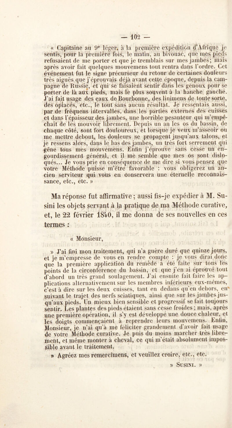 « Capitaine au 9e léger, à la première expédition d’Afrique je sentis, pour la première fois, le matin, au bivouac, que mes pieds refusaient de me porter et que je tremblais sur mes jambes; mais après avoir fait quelques mouvemens tout rentra dans l’ordre. Cet événement fut le signe précurseur du retour de certaines douleurs très aiguës que j’éprouvais déjà avant cette époque, depuis la cam- pagne de Russie, et qui se faisaient sentir dans les genoux pour se porter de là aux pieds, mais le plus souvent à la hanche gauche. J’ai fait usage des eaux de Bourbonne, des linimens de toute sorte, des opiacés, etc., le tout sans aucun résultat. Je ressentais aussi, par de fréquens intervalles, dans les parties externes des cuisses et dans l’épaisseur des jambes, une horrible pesanteur qui m’empê- chait de les mouvoir librement. Depuis un an les os du bassin, de chaque côté, sont fort douloureux, et lorsque je veux m’asseoir ou me mettre debout, les douleurs se propagent jusqu’aux talons, et je ressens alors, dans le bas des jambes, un très fort serrement qui gêne tous mes mouvemens. Enfin j’éprouve sans cesse un en- gourdissement général, et il me semble que mes os sont dislo- qués... Je vous prie en conséquence de me dire si vous pensez que votre Méthode puisse m’être favorable : vous obligerez un an- cien serviteur qui vous en conservera une éternelle reconnais- sance, etc., etc. » Ma réponse fut affirmative ; aussi fis-je expédier à M. Su- sim les objets servant à la pratique de ma Méthode curative, et, le 22 février 1840, il me donna de ses nouvelles en ces termes : « Monsieur, » J’ai fini mon traitement, qui n’a guère duré que quinze jours, et je m’empresse de vous en rendre compte : je vous dirai donc que la première application du remède a été faite sur tous les points de la circonférence du bassin, et que j’en ai éprouvé tout d’abord un très grand soulagement. J’ai ensuite fait faire les ap- plications alternativement sur les membres inférieurs eux-mêmes, c’est à dire sur les deux cuisses, tant en dedans qu’en dehors, en suivant le trajet des nerfs sciatiques, ainsi que sur les jambes jus- qu’aux pieds. Un mieux bien sensible et progressif se fait toujours sentir. Les plantes des pieds étaient sans cesse froides ; mais, après une première opération, il s’y est développé une douce chaleur, et les doigts commençaient à reprendre leurs mouvemens. Enfin, Monsieur, je n’ai qu’à me féliciter grandement d’avoir fait usage de votre Méthode curative. Je puis du moins marcher très libre- ment, et même monter à cheval, ce qui m’était absolument impos- sible avant le traitement. » Agréez mes remercîmens, et veuillez croire, etc., etc. )) SüSINI. ))