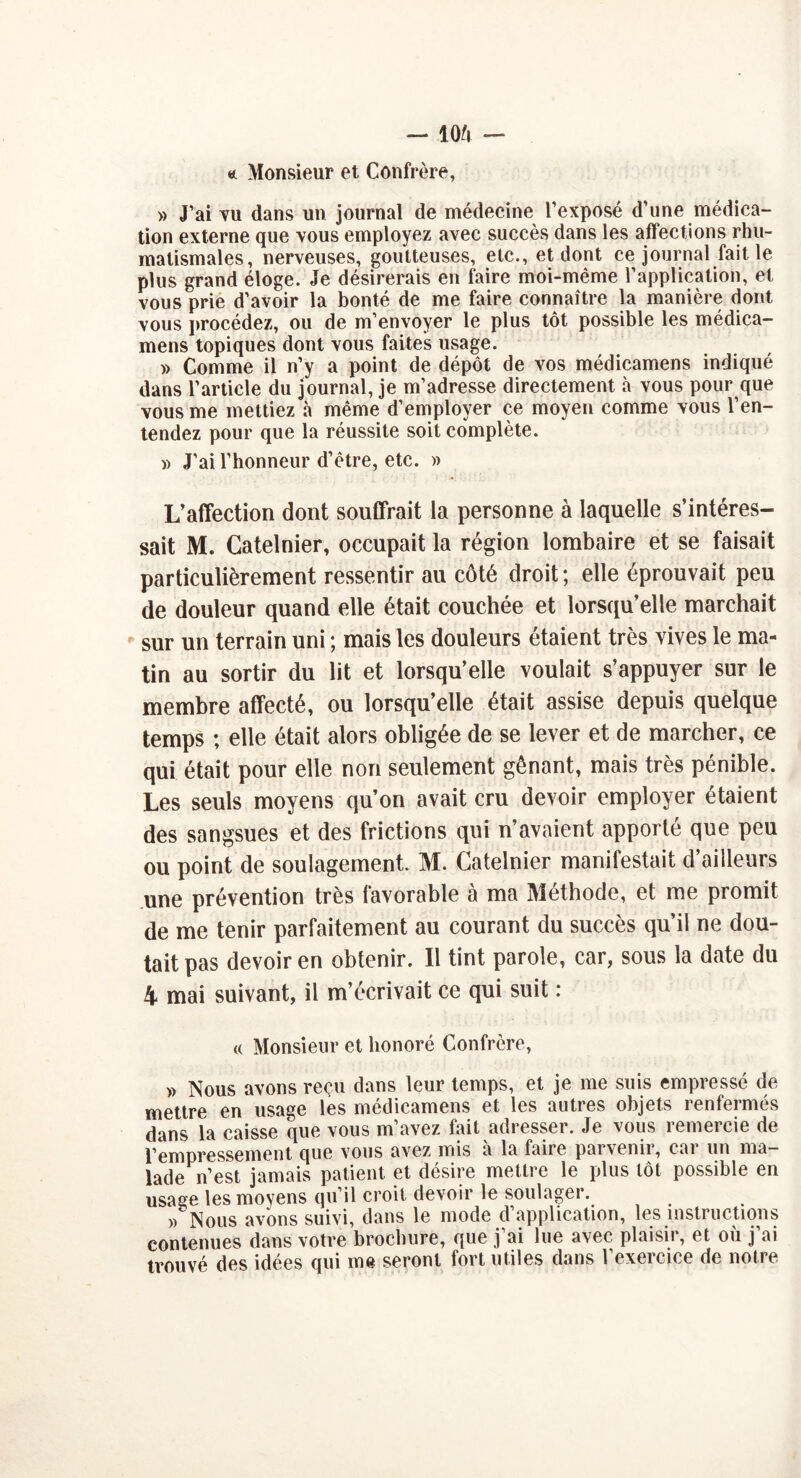 «. Monsieur et Confrère, » J’ai vu dans un journal de médecine l’exposé d’une médica- tion externe que vous employez avec succès dans les affections rhu- matismales, nerveuses, goutteuses, etc., et dont ce journal fait le plus grand éloge. Je désirerais en faire moi-même l’application, et vous prie d’avoir la bonté de me faire connaître la manière dont vous procédez, ou de m’envoyer le plus tôt possible les médica- mens topiques dont vous faites usage. » Comme il n’y a point de dépôt de vos médicamens indiqué dans l’article du journal, je m’adresse directement à vous pour que vous me mettiez à même d’employer ce moyen comme vous l’en- tendez pour que la réussite soit complète. » J’ai l’honneur d’être, etc. » L’affection dont souffrait la personne à laquelle s’intéres- sait M. Catelnier, occupait la région lombaire et se faisait particulièrement ressentir au côté droit; elle éprouvait peu de douleur quand elle était couchée et lorsqu’elle marchait sur un terrain uni ; mais les douleurs étaient très vives le ma- tin au sortir du lit et lorsqu’elle voulait s’appuyer sur le membre affecté, ou lorsqu’elle était assise depuis quelque temps ; elle était alors obligée de se lever et de marcher, ce qui était pour elle non seulement gênant, mais très pénible. Les seuls moyens qu’on avait cru devoir employer étaient des sangsues et des frictions qui n’avaient apporté que peu ou point de soulagement. M. Catelnier manifestait d’ailleurs une prévention très favorable à ma Méthode, et me promit de me tenir parfaitement au courant du succès qu’il ne dou- tait pas devoir en obtenir. Il tint parole, car, sous la date du 4 mai suivant, il m’écrivait ce qui suit : « Monsieur et honoré Confrère, » Nous avons reçu dans leur temps, et je me suis empressé de mettre en usage les médicamens et les autres objets renfermés dans la caisse que vous m avez fait adresser. Je vous îemeicie de l’empressement que vous avez mis à la faire parvenir, car un ma- lade n’est jamais patient et désire mettre le plus tôt possible en usasse les moyens qu il croit devoii le soulagei. /Nous avons suivi, dans le mode d’application, les instructions contenues dans votre brochure, que j’ai lue avec plaisir, et où j’ai trouvé des idées qui me seront fort utiles dans l’exercice de notre