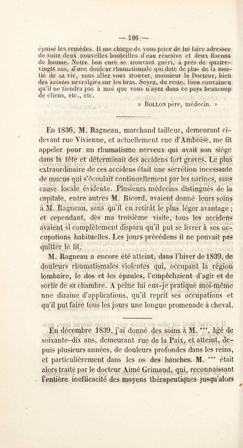 épuisé les remèdes. 11 me charge de vous prier de lui faire adresser de suite deux nouvelles bouteilles d’eau réactive et deux flacons de baume. Notre bon curé se trouvant guéri, à près de quatre- vingts ans, d’une douleur rhumatismale qui date de plus de la moi- tié de sa vie, vous allez vous trouver, monsieur le Docteur, bien des saintes névralgies sur les bras. Soyez, du reste, bien convaincu qu’il ne tiendra pas à moi que vous n’ayez dans ce pays beaucoup de cliens, etc., etc. » BoLLONpère, médecin. » En 1836, M. Ragneau, marchand tailleur, demeurant ci- devant rue Yivienne, et actuellement rue d’Amboise, me fit appeler pour un rhumatisme nerveux qui avait son siège dans la tête et déterminait des accidens fort graves. Le plus extraordinaire de ces accidens était une sécrétion incessante de mucus qui s’écoulait continuellement par les narines, sans cause locale évidente. Plusieurs médecins distingués de la capitale, entre autres M. Ricord, avaient donné leurs soins à M. Ragneau, sans qu’il en retirât le plus léger avantage ; et cependant, dès ma troisième visite, tous les accidens avaient si complètement disparu qu’il put se livrer à ses oc- cupations habituelles. Les jours précédens il ne pouvait pas quitter le lit, M. Ragneau a encore été atteint, dans l’hiver de 1839, de douleurs rhumatismales violentes qui, occupant la région lombaire, le dos et les épaules, l’empêchaient d’agir et de sortir de sa chambre. A peine lui eus-je pratiqué moi-même une dizaine d’applications, qu’il reprit ses occupations et qu’il put faire tous les jours une longue promenade à cheval. En décembre 1839, j’ai donné des soins à M. ***, âgé de soixante-dix ans, demeurant rue de la Paix, et atteint, de- puis plusieurs années, de douleurs profondes dans les reins, et particulièrement dans les os des hanches. M. *** était alors traité par le docteur Aimé Grimaud, qui, reconnaissant - l’entière inefficacité des moyens thérapeutiques jusqu’alors